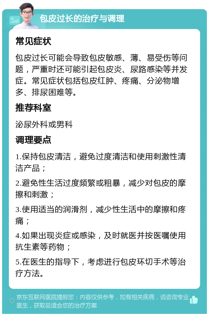 包皮过长的治疗与调理 常见症状 包皮过长可能会导致包皮敏感、薄、易受伤等问题，严重时还可能引起包皮炎、尿路感染等并发症。常见症状包括包皮红肿、疼痛、分泌物增多、排尿困难等。 推荐科室 泌尿外科或男科 调理要点 1.保持包皮清洁，避免过度清洁和使用刺激性清洁产品； 2.避免性生活过度频繁或粗暴，减少对包皮的摩擦和刺激； 3.使用适当的润滑剂，减少性生活中的摩擦和疼痛； 4.如果出现炎症或感染，及时就医并按医嘱使用抗生素等药物； 5.在医生的指导下，考虑进行包皮环切手术等治疗方法。