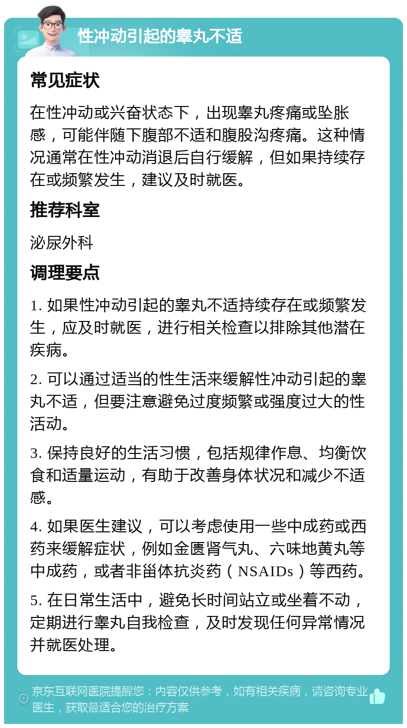 性冲动引起的睾丸不适 常见症状 在性冲动或兴奋状态下，出现睾丸疼痛或坠胀感，可能伴随下腹部不适和腹股沟疼痛。这种情况通常在性冲动消退后自行缓解，但如果持续存在或频繁发生，建议及时就医。 推荐科室 泌尿外科 调理要点 1. 如果性冲动引起的睾丸不适持续存在或频繁发生，应及时就医，进行相关检查以排除其他潜在疾病。 2. 可以通过适当的性生活来缓解性冲动引起的睾丸不适，但要注意避免过度频繁或强度过大的性活动。 3. 保持良好的生活习惯，包括规律作息、均衡饮食和适量运动，有助于改善身体状况和减少不适感。 4. 如果医生建议，可以考虑使用一些中成药或西药来缓解症状，例如金匮肾气丸、六味地黄丸等中成药，或者非甾体抗炎药（NSAIDs）等西药。 5. 在日常生活中，避免长时间站立或坐着不动，定期进行睾丸自我检查，及时发现任何异常情况并就医处理。