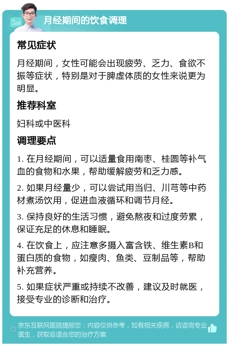 月经期间的饮食调理 常见症状 月经期间，女性可能会出现疲劳、乏力、食欲不振等症状，特别是对于脾虚体质的女性来说更为明显。 推荐科室 妇科或中医科 调理要点 1. 在月经期间，可以适量食用南枣、桂圆等补气血的食物和水果，帮助缓解疲劳和乏力感。 2. 如果月经量少，可以尝试用当归、川芎等中药材煮汤饮用，促进血液循环和调节月经。 3. 保持良好的生活习惯，避免熬夜和过度劳累，保证充足的休息和睡眠。 4. 在饮食上，应注意多摄入富含铁、维生素B和蛋白质的食物，如瘦肉、鱼类、豆制品等，帮助补充营养。 5. 如果症状严重或持续不改善，建议及时就医，接受专业的诊断和治疗。