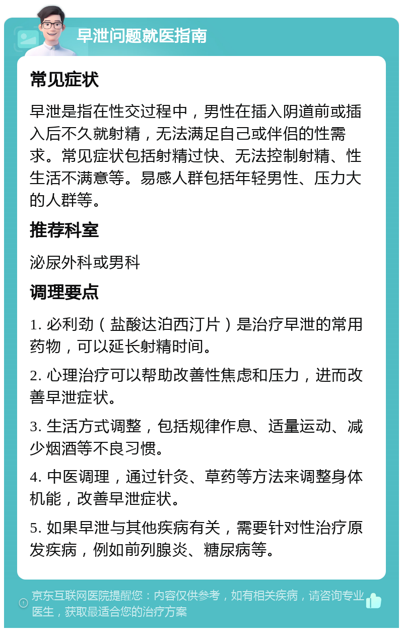 早泄问题就医指南 常见症状 早泄是指在性交过程中，男性在插入阴道前或插入后不久就射精，无法满足自己或伴侣的性需求。常见症状包括射精过快、无法控制射精、性生活不满意等。易感人群包括年轻男性、压力大的人群等。 推荐科室 泌尿外科或男科 调理要点 1. 必利劲（盐酸达泊西汀片）是治疗早泄的常用药物，可以延长射精时间。 2. 心理治疗可以帮助改善性焦虑和压力，进而改善早泄症状。 3. 生活方式调整，包括规律作息、适量运动、减少烟酒等不良习惯。 4. 中医调理，通过针灸、草药等方法来调整身体机能，改善早泄症状。 5. 如果早泄与其他疾病有关，需要针对性治疗原发疾病，例如前列腺炎、糖尿病等。