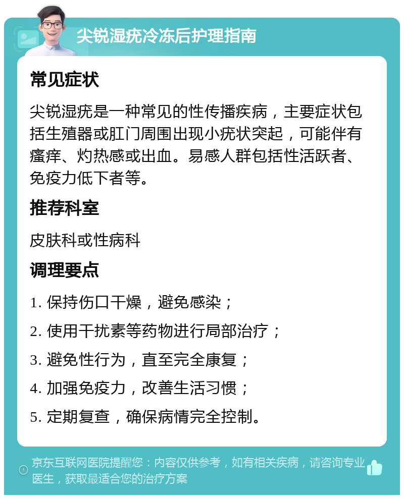 尖锐湿疣冷冻后护理指南 常见症状 尖锐湿疣是一种常见的性传播疾病，主要症状包括生殖器或肛门周围出现小疣状突起，可能伴有瘙痒、灼热感或出血。易感人群包括性活跃者、免疫力低下者等。 推荐科室 皮肤科或性病科 调理要点 1. 保持伤口干燥，避免感染； 2. 使用干扰素等药物进行局部治疗； 3. 避免性行为，直至完全康复； 4. 加强免疫力，改善生活习惯； 5. 定期复查，确保病情完全控制。