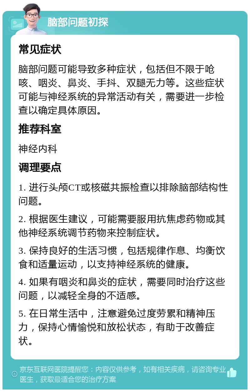 脑部问题初探 常见症状 脑部问题可能导致多种症状，包括但不限于呛咳、咽炎、鼻炎、手抖、双腿无力等。这些症状可能与神经系统的异常活动有关，需要进一步检查以确定具体原因。 推荐科室 神经内科 调理要点 1. 进行头颅CT或核磁共振检查以排除脑部结构性问题。 2. 根据医生建议，可能需要服用抗焦虑药物或其他神经系统调节药物来控制症状。 3. 保持良好的生活习惯，包括规律作息、均衡饮食和适量运动，以支持神经系统的健康。 4. 如果有咽炎和鼻炎的症状，需要同时治疗这些问题，以减轻全身的不适感。 5. 在日常生活中，注意避免过度劳累和精神压力，保持心情愉悦和放松状态，有助于改善症状。