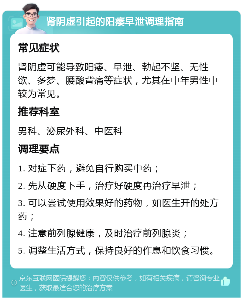 肾阴虚引起的阳痿早泄调理指南 常见症状 肾阴虚可能导致阳痿、早泄、勃起不坚、无性欲、多梦、腰酸背痛等症状，尤其在中年男性中较为常见。 推荐科室 男科、泌尿外科、中医科 调理要点 1. 对症下药，避免自行购买中药； 2. 先从硬度下手，治疗好硬度再治疗早泄； 3. 可以尝试使用效果好的药物，如医生开的处方药； 4. 注意前列腺健康，及时治疗前列腺炎； 5. 调整生活方式，保持良好的作息和饮食习惯。