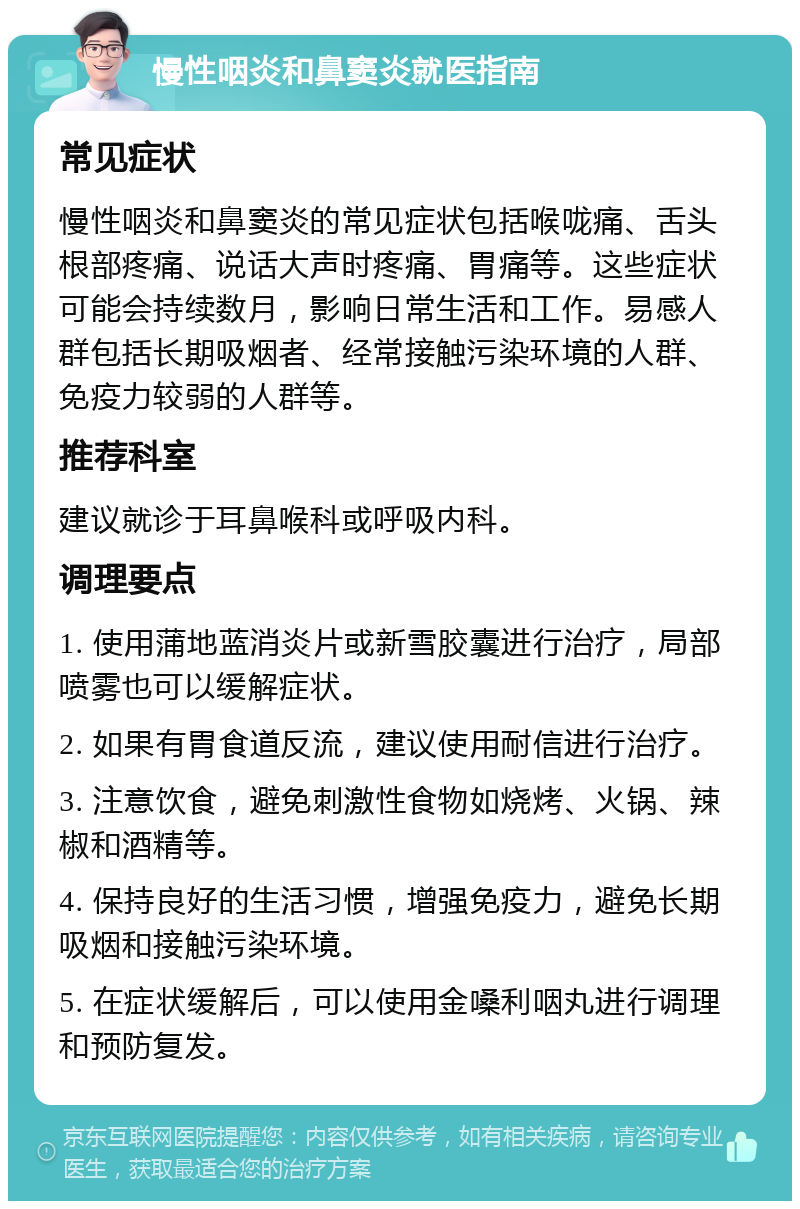 慢性咽炎和鼻窦炎就医指南 常见症状 慢性咽炎和鼻窦炎的常见症状包括喉咙痛、舌头根部疼痛、说话大声时疼痛、胃痛等。这些症状可能会持续数月，影响日常生活和工作。易感人群包括长期吸烟者、经常接触污染环境的人群、免疫力较弱的人群等。 推荐科室 建议就诊于耳鼻喉科或呼吸内科。 调理要点 1. 使用蒲地蓝消炎片或新雪胶囊进行治疗，局部喷雾也可以缓解症状。 2. 如果有胃食道反流，建议使用耐信进行治疗。 3. 注意饮食，避免刺激性食物如烧烤、火锅、辣椒和酒精等。 4. 保持良好的生活习惯，增强免疫力，避免长期吸烟和接触污染环境。 5. 在症状缓解后，可以使用金嗓利咽丸进行调理和预防复发。