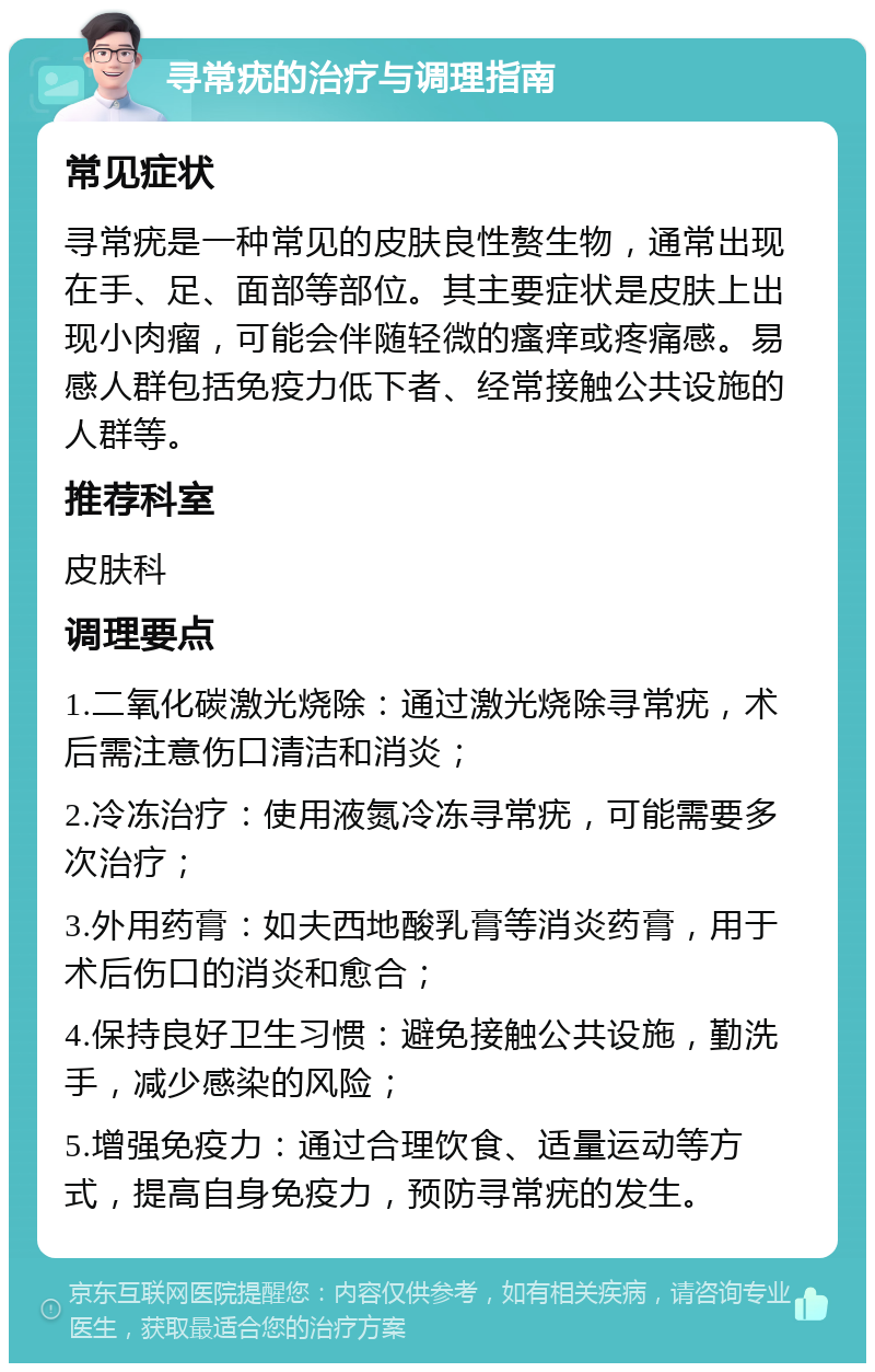 寻常疣的治疗与调理指南 常见症状 寻常疣是一种常见的皮肤良性赘生物，通常出现在手、足、面部等部位。其主要症状是皮肤上出现小肉瘤，可能会伴随轻微的瘙痒或疼痛感。易感人群包括免疫力低下者、经常接触公共设施的人群等。 推荐科室 皮肤科 调理要点 1.二氧化碳激光烧除：通过激光烧除寻常疣，术后需注意伤口清洁和消炎； 2.冷冻治疗：使用液氮冷冻寻常疣，可能需要多次治疗； 3.外用药膏：如夫西地酸乳膏等消炎药膏，用于术后伤口的消炎和愈合； 4.保持良好卫生习惯：避免接触公共设施，勤洗手，减少感染的风险； 5.增强免疫力：通过合理饮食、适量运动等方式，提高自身免疫力，预防寻常疣的发生。