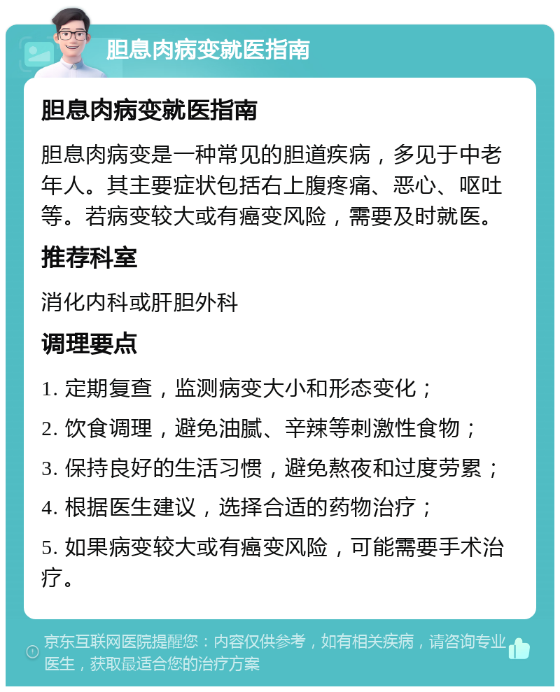 胆息肉病变就医指南 胆息肉病变就医指南 胆息肉病变是一种常见的胆道疾病，多见于中老年人。其主要症状包括右上腹疼痛、恶心、呕吐等。若病变较大或有癌变风险，需要及时就医。 推荐科室 消化内科或肝胆外科 调理要点 1. 定期复查，监测病变大小和形态变化； 2. 饮食调理，避免油腻、辛辣等刺激性食物； 3. 保持良好的生活习惯，避免熬夜和过度劳累； 4. 根据医生建议，选择合适的药物治疗； 5. 如果病变较大或有癌变风险，可能需要手术治疗。