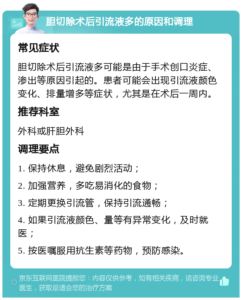 胆切除术后引流液多的原因和调理 常见症状 胆切除术后引流液多可能是由于手术创口炎症、渗出等原因引起的。患者可能会出现引流液颜色变化、排量增多等症状，尤其是在术后一周内。 推荐科室 外科或肝胆外科 调理要点 1. 保持休息，避免剧烈活动； 2. 加强营养，多吃易消化的食物； 3. 定期更换引流管，保持引流通畅； 4. 如果引流液颜色、量等有异常变化，及时就医； 5. 按医嘱服用抗生素等药物，预防感染。