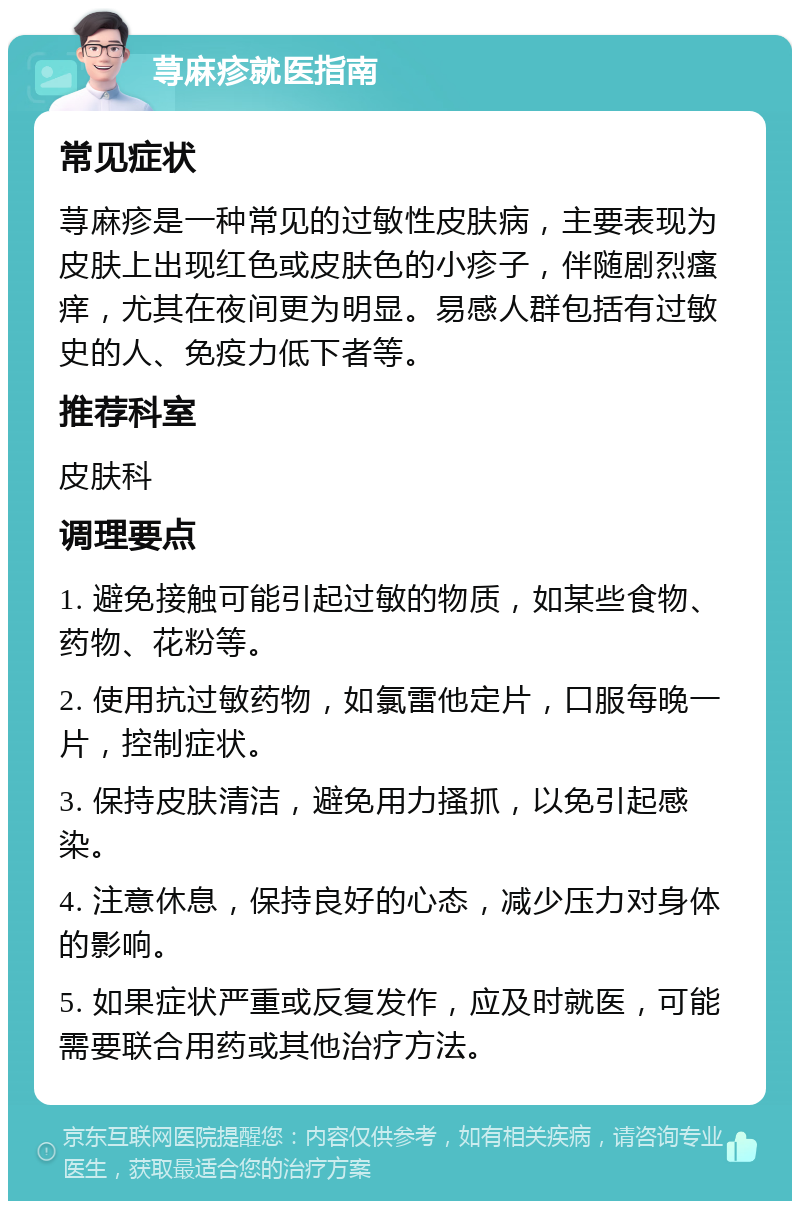 荨麻疹就医指南 常见症状 荨麻疹是一种常见的过敏性皮肤病，主要表现为皮肤上出现红色或皮肤色的小疹子，伴随剧烈瘙痒，尤其在夜间更为明显。易感人群包括有过敏史的人、免疫力低下者等。 推荐科室 皮肤科 调理要点 1. 避免接触可能引起过敏的物质，如某些食物、药物、花粉等。 2. 使用抗过敏药物，如氯雷他定片，口服每晚一片，控制症状。 3. 保持皮肤清洁，避免用力搔抓，以免引起感染。 4. 注意休息，保持良好的心态，减少压力对身体的影响。 5. 如果症状严重或反复发作，应及时就医，可能需要联合用药或其他治疗方法。