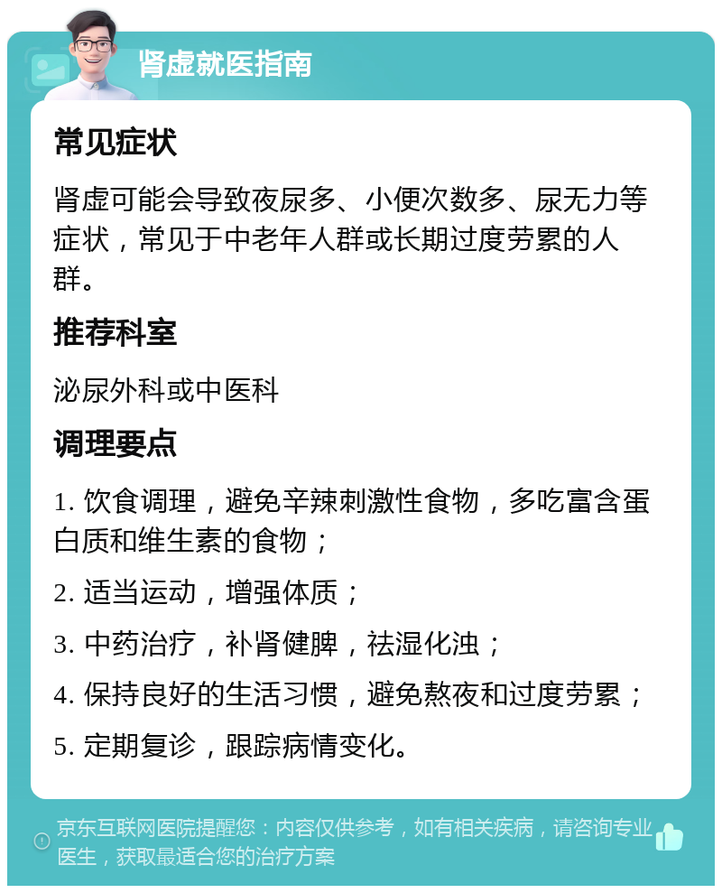 肾虚就医指南 常见症状 肾虚可能会导致夜尿多、小便次数多、尿无力等症状，常见于中老年人群或长期过度劳累的人群。 推荐科室 泌尿外科或中医科 调理要点 1. 饮食调理，避免辛辣刺激性食物，多吃富含蛋白质和维生素的食物； 2. 适当运动，增强体质； 3. 中药治疗，补肾健脾，祛湿化浊； 4. 保持良好的生活习惯，避免熬夜和过度劳累； 5. 定期复诊，跟踪病情变化。