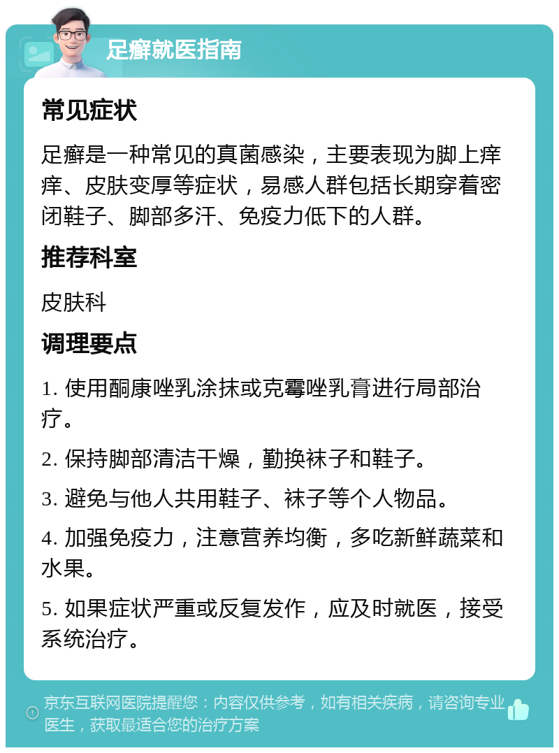 足癣就医指南 常见症状 足癣是一种常见的真菌感染，主要表现为脚上痒痒、皮肤变厚等症状，易感人群包括长期穿着密闭鞋子、脚部多汗、免疫力低下的人群。 推荐科室 皮肤科 调理要点 1. 使用酮康唑乳涂抹或克霉唑乳膏进行局部治疗。 2. 保持脚部清洁干燥，勤换袜子和鞋子。 3. 避免与他人共用鞋子、袜子等个人物品。 4. 加强免疫力，注意营养均衡，多吃新鲜蔬菜和水果。 5. 如果症状严重或反复发作，应及时就医，接受系统治疗。