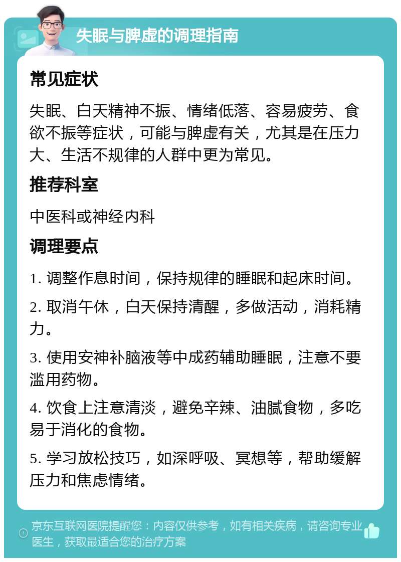 失眠与脾虚的调理指南 常见症状 失眠、白天精神不振、情绪低落、容易疲劳、食欲不振等症状，可能与脾虚有关，尤其是在压力大、生活不规律的人群中更为常见。 推荐科室 中医科或神经内科 调理要点 1. 调整作息时间，保持规律的睡眠和起床时间。 2. 取消午休，白天保持清醒，多做活动，消耗精力。 3. 使用安神补脑液等中成药辅助睡眠，注意不要滥用药物。 4. 饮食上注意清淡，避免辛辣、油腻食物，多吃易于消化的食物。 5. 学习放松技巧，如深呼吸、冥想等，帮助缓解压力和焦虑情绪。