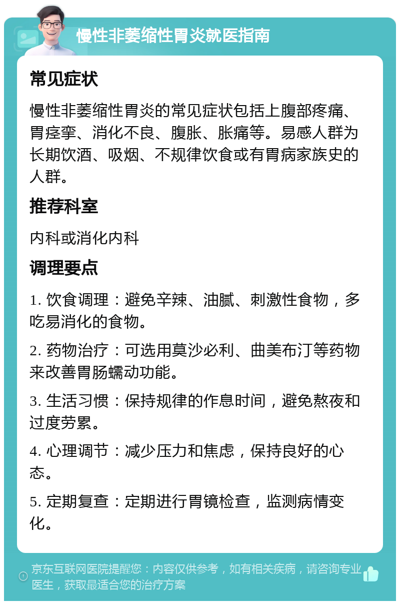 慢性非萎缩性胃炎就医指南 常见症状 慢性非萎缩性胃炎的常见症状包括上腹部疼痛、胃痉挛、消化不良、腹胀、胀痛等。易感人群为长期饮酒、吸烟、不规律饮食或有胃病家族史的人群。 推荐科室 内科或消化内科 调理要点 1. 饮食调理：避免辛辣、油腻、刺激性食物，多吃易消化的食物。 2. 药物治疗：可选用莫沙必利、曲美布汀等药物来改善胃肠蠕动功能。 3. 生活习惯：保持规律的作息时间，避免熬夜和过度劳累。 4. 心理调节：减少压力和焦虑，保持良好的心态。 5. 定期复查：定期进行胃镜检查，监测病情变化。