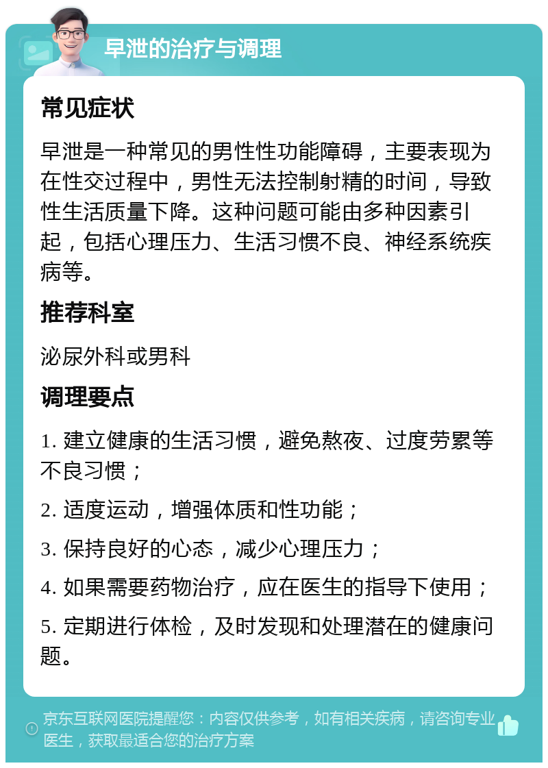 早泄的治疗与调理 常见症状 早泄是一种常见的男性性功能障碍，主要表现为在性交过程中，男性无法控制射精的时间，导致性生活质量下降。这种问题可能由多种因素引起，包括心理压力、生活习惯不良、神经系统疾病等。 推荐科室 泌尿外科或男科 调理要点 1. 建立健康的生活习惯，避免熬夜、过度劳累等不良习惯； 2. 适度运动，增强体质和性功能； 3. 保持良好的心态，减少心理压力； 4. 如果需要药物治疗，应在医生的指导下使用； 5. 定期进行体检，及时发现和处理潜在的健康问题。