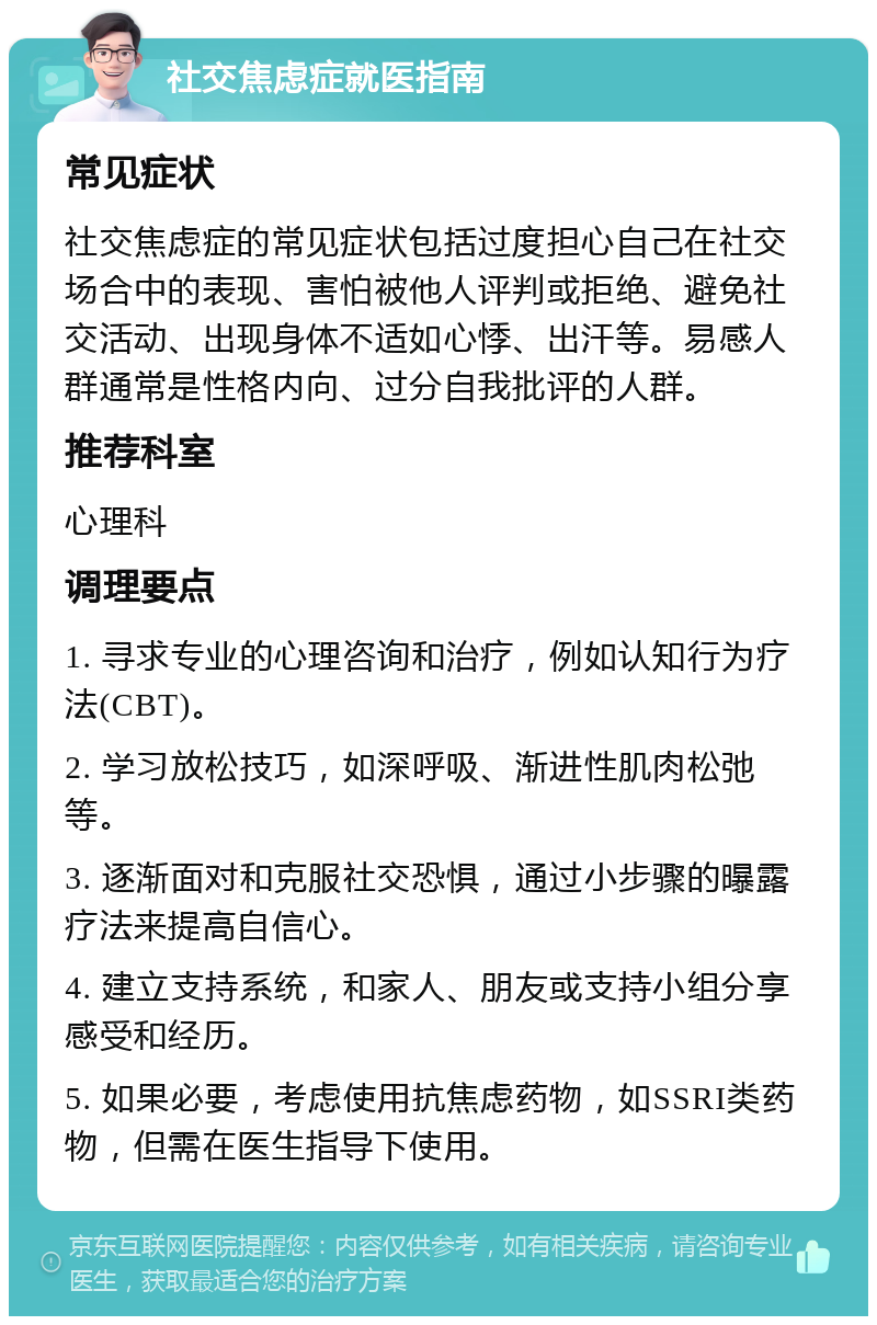 社交焦虑症就医指南 常见症状 社交焦虑症的常见症状包括过度担心自己在社交场合中的表现、害怕被他人评判或拒绝、避免社交活动、出现身体不适如心悸、出汗等。易感人群通常是性格内向、过分自我批评的人群。 推荐科室 心理科 调理要点 1. 寻求专业的心理咨询和治疗，例如认知行为疗法(CBT)。 2. 学习放松技巧，如深呼吸、渐进性肌肉松弛等。 3. 逐渐面对和克服社交恐惧，通过小步骤的曝露疗法来提高自信心。 4. 建立支持系统，和家人、朋友或支持小组分享感受和经历。 5. 如果必要，考虑使用抗焦虑药物，如SSRI类药物，但需在医生指导下使用。