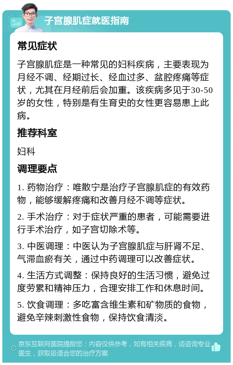 子宫腺肌症就医指南 常见症状 子宫腺肌症是一种常见的妇科疾病，主要表现为月经不调、经期过长、经血过多、盆腔疼痛等症状，尤其在月经前后会加重。该疾病多见于30-50岁的女性，特别是有生育史的女性更容易患上此病。 推荐科室 妇科 调理要点 1. 药物治疗：唯散宁是治疗子宫腺肌症的有效药物，能够缓解疼痛和改善月经不调等症状。 2. 手术治疗：对于症状严重的患者，可能需要进行手术治疗，如子宫切除术等。 3. 中医调理：中医认为子宫腺肌症与肝肾不足、气滞血瘀有关，通过中药调理可以改善症状。 4. 生活方式调整：保持良好的生活习惯，避免过度劳累和精神压力，合理安排工作和休息时间。 5. 饮食调理：多吃富含维生素和矿物质的食物，避免辛辣刺激性食物，保持饮食清淡。