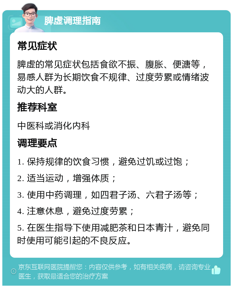 脾虚调理指南 常见症状 脾虚的常见症状包括食欲不振、腹胀、便溏等，易感人群为长期饮食不规律、过度劳累或情绪波动大的人群。 推荐科室 中医科或消化内科 调理要点 1. 保持规律的饮食习惯，避免过饥或过饱； 2. 适当运动，增强体质； 3. 使用中药调理，如四君子汤、六君子汤等； 4. 注意休息，避免过度劳累； 5. 在医生指导下使用减肥茶和日本青汁，避免同时使用可能引起的不良反应。