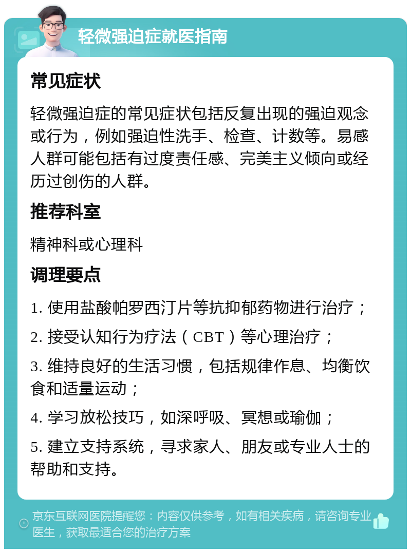 轻微强迫症就医指南 常见症状 轻微强迫症的常见症状包括反复出现的强迫观念或行为，例如强迫性洗手、检查、计数等。易感人群可能包括有过度责任感、完美主义倾向或经历过创伤的人群。 推荐科室 精神科或心理科 调理要点 1. 使用盐酸帕罗西汀片等抗抑郁药物进行治疗； 2. 接受认知行为疗法（CBT）等心理治疗； 3. 维持良好的生活习惯，包括规律作息、均衡饮食和适量运动； 4. 学习放松技巧，如深呼吸、冥想或瑜伽； 5. 建立支持系统，寻求家人、朋友或专业人士的帮助和支持。