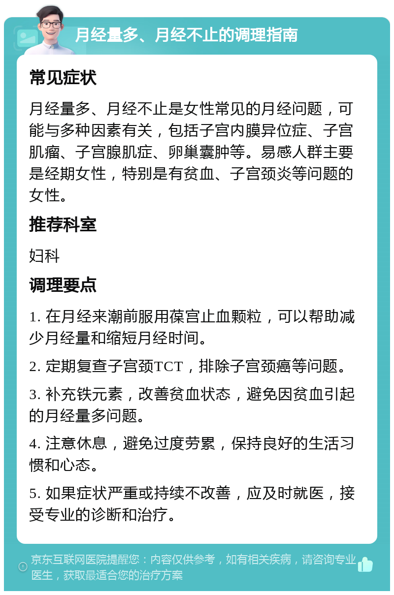 月经量多、月经不止的调理指南 常见症状 月经量多、月经不止是女性常见的月经问题，可能与多种因素有关，包括子宫内膜异位症、子宫肌瘤、子宫腺肌症、卵巢囊肿等。易感人群主要是经期女性，特别是有贫血、子宫颈炎等问题的女性。 推荐科室 妇科 调理要点 1. 在月经来潮前服用葆宫止血颗粒，可以帮助减少月经量和缩短月经时间。 2. 定期复查子宫颈TCT，排除子宫颈癌等问题。 3. 补充铁元素，改善贫血状态，避免因贫血引起的月经量多问题。 4. 注意休息，避免过度劳累，保持良好的生活习惯和心态。 5. 如果症状严重或持续不改善，应及时就医，接受专业的诊断和治疗。