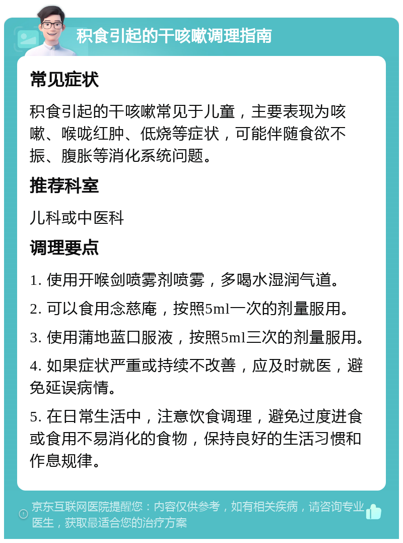 积食引起的干咳嗽调理指南 常见症状 积食引起的干咳嗽常见于儿童，主要表现为咳嗽、喉咙红肿、低烧等症状，可能伴随食欲不振、腹胀等消化系统问题。 推荐科室 儿科或中医科 调理要点 1. 使用开喉剑喷雾剂喷雾，多喝水湿润气道。 2. 可以食用念慈庵，按照5ml一次的剂量服用。 3. 使用蒲地蓝口服液，按照5ml三次的剂量服用。 4. 如果症状严重或持续不改善，应及时就医，避免延误病情。 5. 在日常生活中，注意饮食调理，避免过度进食或食用不易消化的食物，保持良好的生活习惯和作息规律。