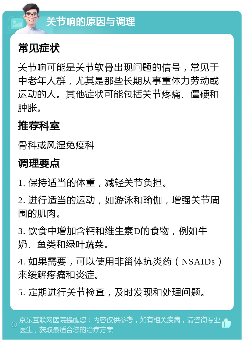 关节响的原因与调理 常见症状 关节响可能是关节软骨出现问题的信号，常见于中老年人群，尤其是那些长期从事重体力劳动或运动的人。其他症状可能包括关节疼痛、僵硬和肿胀。 推荐科室 骨科或风湿免疫科 调理要点 1. 保持适当的体重，减轻关节负担。 2. 进行适当的运动，如游泳和瑜伽，增强关节周围的肌肉。 3. 饮食中增加含钙和维生素D的食物，例如牛奶、鱼类和绿叶蔬菜。 4. 如果需要，可以使用非甾体抗炎药（NSAIDs）来缓解疼痛和炎症。 5. 定期进行关节检查，及时发现和处理问题。