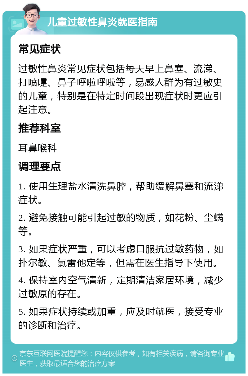 儿童过敏性鼻炎就医指南 常见症状 过敏性鼻炎常见症状包括每天早上鼻塞、流涕、打喷嚏、鼻子呼啦呼啦等，易感人群为有过敏史的儿童，特别是在特定时间段出现症状时更应引起注意。 推荐科室 耳鼻喉科 调理要点 1. 使用生理盐水清洗鼻腔，帮助缓解鼻塞和流涕症状。 2. 避免接触可能引起过敏的物质，如花粉、尘螨等。 3. 如果症状严重，可以考虑口服抗过敏药物，如扑尔敏、氯雷他定等，但需在医生指导下使用。 4. 保持室内空气清新，定期清洁家居环境，减少过敏原的存在。 5. 如果症状持续或加重，应及时就医，接受专业的诊断和治疗。