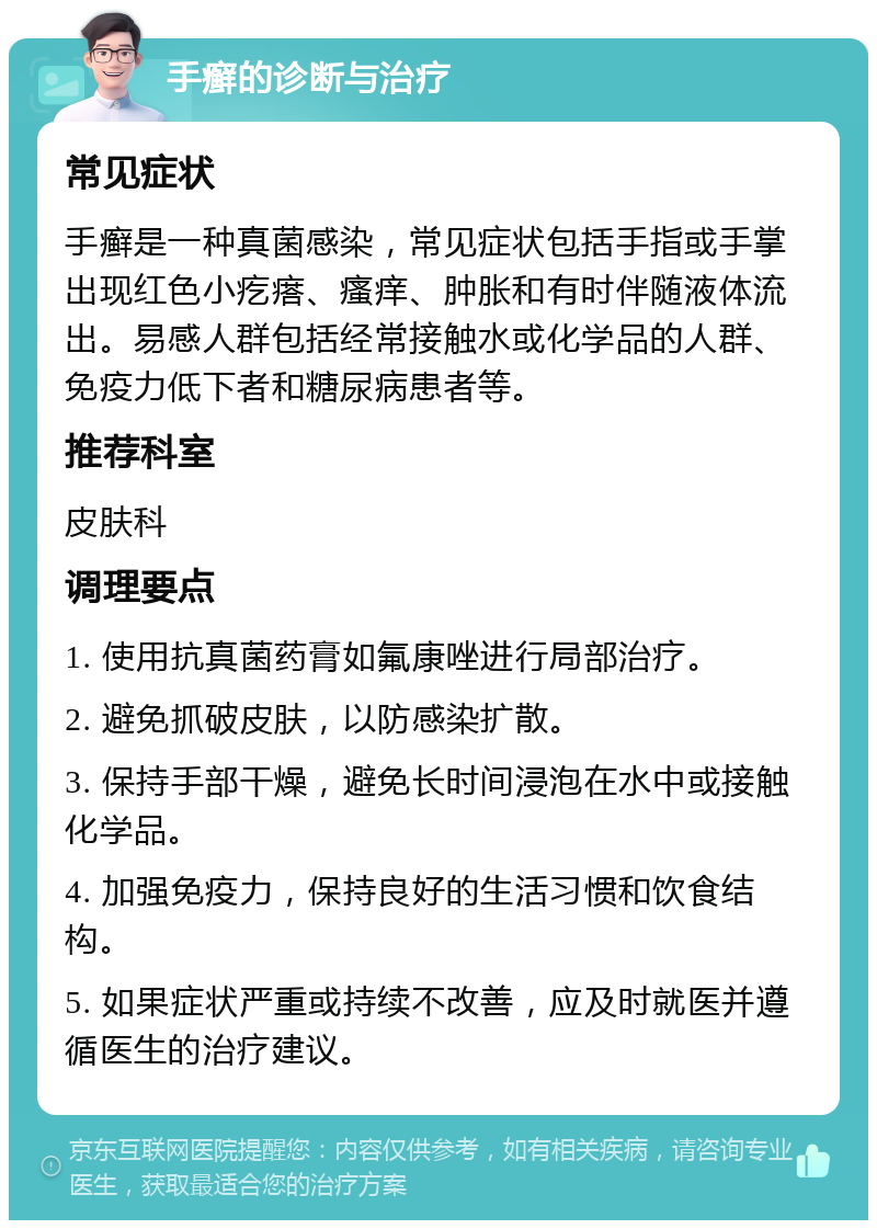 手癣的诊断与治疗 常见症状 手癣是一种真菌感染，常见症状包括手指或手掌出现红色小疙瘩、瘙痒、肿胀和有时伴随液体流出。易感人群包括经常接触水或化学品的人群、免疫力低下者和糖尿病患者等。 推荐科室 皮肤科 调理要点 1. 使用抗真菌药膏如氟康唑进行局部治疗。 2. 避免抓破皮肤，以防感染扩散。 3. 保持手部干燥，避免长时间浸泡在水中或接触化学品。 4. 加强免疫力，保持良好的生活习惯和饮食结构。 5. 如果症状严重或持续不改善，应及时就医并遵循医生的治疗建议。