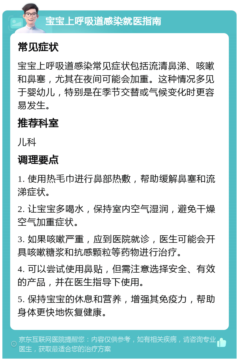 宝宝上呼吸道感染就医指南 常见症状 宝宝上呼吸道感染常见症状包括流清鼻涕、咳嗽和鼻塞，尤其在夜间可能会加重。这种情况多见于婴幼儿，特别是在季节交替或气候变化时更容易发生。 推荐科室 儿科 调理要点 1. 使用热毛巾进行鼻部热敷，帮助缓解鼻塞和流涕症状。 2. 让宝宝多喝水，保持室内空气湿润，避免干燥空气加重症状。 3. 如果咳嗽严重，应到医院就诊，医生可能会开具咳嗽糖浆和抗感颗粒等药物进行治疗。 4. 可以尝试使用鼻贴，但需注意选择安全、有效的产品，并在医生指导下使用。 5. 保持宝宝的休息和营养，增强其免疫力，帮助身体更快地恢复健康。