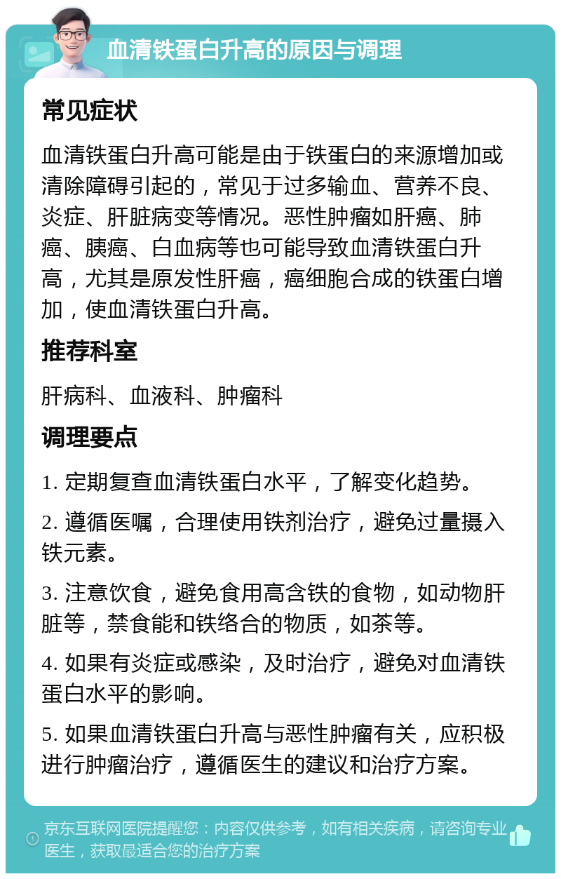 血清铁蛋白升高的原因与调理 常见症状 血清铁蛋白升高可能是由于铁蛋白的来源增加或清除障碍引起的，常见于过多输血、营养不良、炎症、肝脏病变等情况。恶性肿瘤如肝癌、肺癌、胰癌、白血病等也可能导致血清铁蛋白升高，尤其是原发性肝癌，癌细胞合成的铁蛋白增加，使血清铁蛋白升高。 推荐科室 肝病科、血液科、肿瘤科 调理要点 1. 定期复查血清铁蛋白水平，了解变化趋势。 2. 遵循医嘱，合理使用铁剂治疗，避免过量摄入铁元素。 3. 注意饮食，避免食用高含铁的食物，如动物肝脏等，禁食能和铁络合的物质，如茶等。 4. 如果有炎症或感染，及时治疗，避免对血清铁蛋白水平的影响。 5. 如果血清铁蛋白升高与恶性肿瘤有关，应积极进行肿瘤治疗，遵循医生的建议和治疗方案。