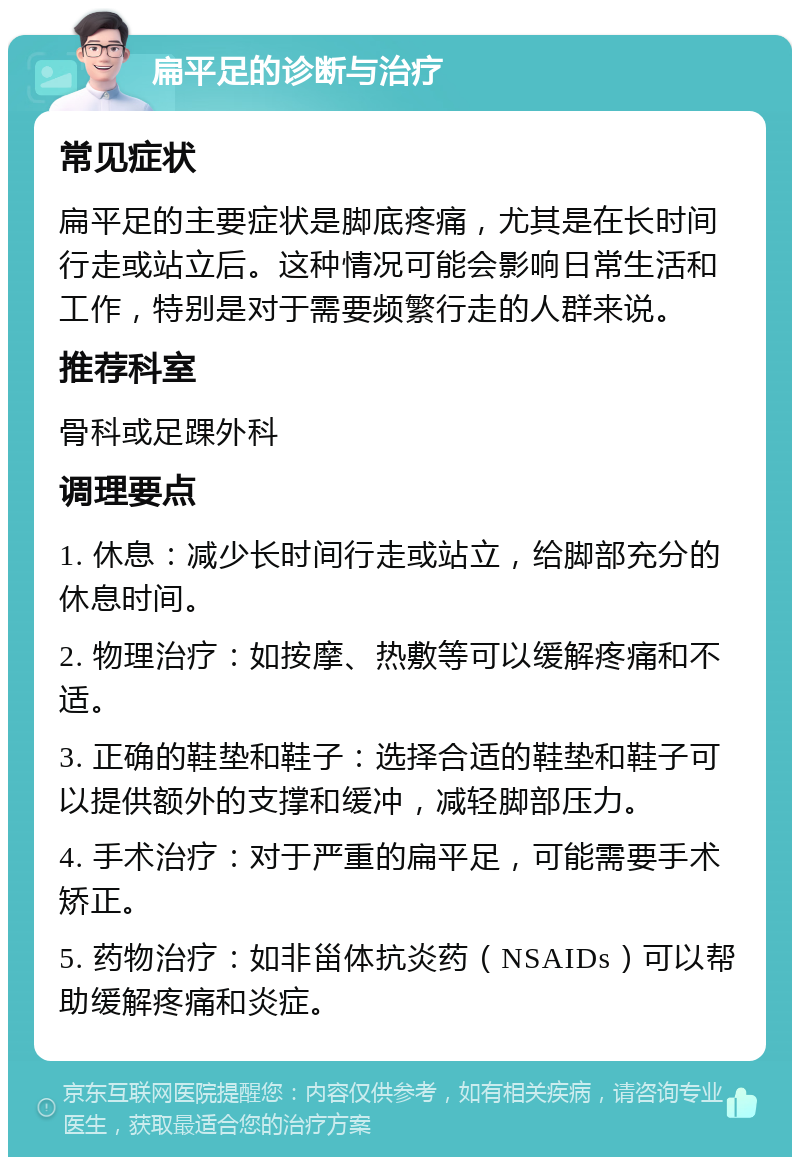 扁平足的诊断与治疗 常见症状 扁平足的主要症状是脚底疼痛，尤其是在长时间行走或站立后。这种情况可能会影响日常生活和工作，特别是对于需要频繁行走的人群来说。 推荐科室 骨科或足踝外科 调理要点 1. 休息：减少长时间行走或站立，给脚部充分的休息时间。 2. 物理治疗：如按摩、热敷等可以缓解疼痛和不适。 3. 正确的鞋垫和鞋子：选择合适的鞋垫和鞋子可以提供额外的支撑和缓冲，减轻脚部压力。 4. 手术治疗：对于严重的扁平足，可能需要手术矫正。 5. 药物治疗：如非甾体抗炎药（NSAIDs）可以帮助缓解疼痛和炎症。