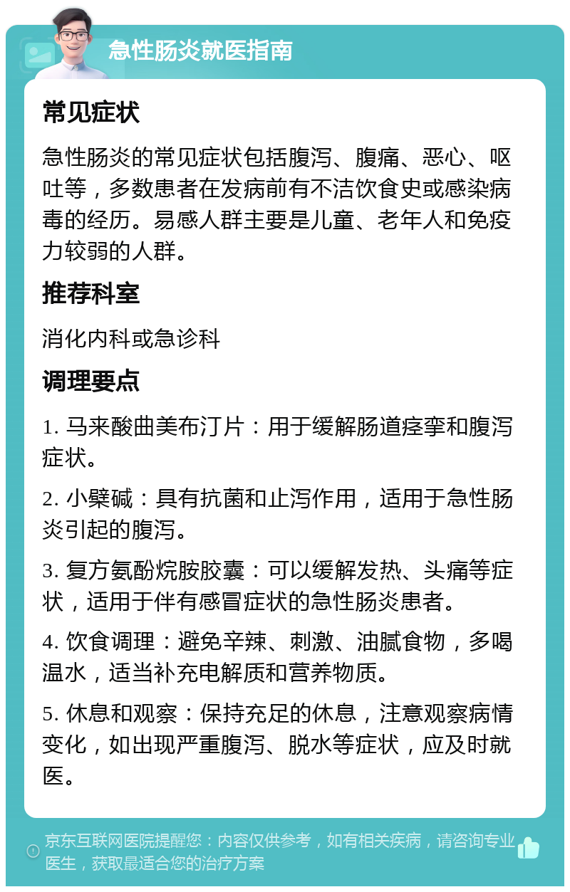 急性肠炎就医指南 常见症状 急性肠炎的常见症状包括腹泻、腹痛、恶心、呕吐等，多数患者在发病前有不洁饮食史或感染病毒的经历。易感人群主要是儿童、老年人和免疫力较弱的人群。 推荐科室 消化内科或急诊科 调理要点 1. 马来酸曲美布汀片：用于缓解肠道痉挛和腹泻症状。 2. 小檗碱：具有抗菌和止泻作用，适用于急性肠炎引起的腹泻。 3. 复方氨酚烷胺胶囊：可以缓解发热、头痛等症状，适用于伴有感冒症状的急性肠炎患者。 4. 饮食调理：避免辛辣、刺激、油腻食物，多喝温水，适当补充电解质和营养物质。 5. 休息和观察：保持充足的休息，注意观察病情变化，如出现严重腹泻、脱水等症状，应及时就医。