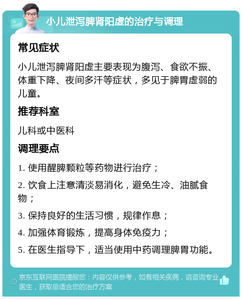 小儿泄泻脾肾阳虚的治疗与调理 常见症状 小儿泄泻脾肾阳虚主要表现为腹泻、食欲不振、体重下降、夜间多汗等症状，多见于脾胃虚弱的儿童。 推荐科室 儿科或中医科 调理要点 1. 使用醒脾颗粒等药物进行治疗； 2. 饮食上注意清淡易消化，避免生冷、油腻食物； 3. 保持良好的生活习惯，规律作息； 4. 加强体育锻炼，提高身体免疫力； 5. 在医生指导下，适当使用中药调理脾胃功能。