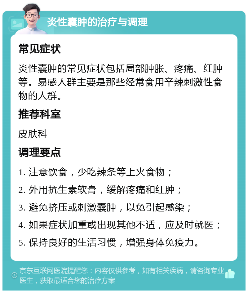 炎性囊肿的治疗与调理 常见症状 炎性囊肿的常见症状包括局部肿胀、疼痛、红肿等。易感人群主要是那些经常食用辛辣刺激性食物的人群。 推荐科室 皮肤科 调理要点 1. 注意饮食，少吃辣条等上火食物； 2. 外用抗生素软膏，缓解疼痛和红肿； 3. 避免挤压或刺激囊肿，以免引起感染； 4. 如果症状加重或出现其他不适，应及时就医； 5. 保持良好的生活习惯，增强身体免疫力。