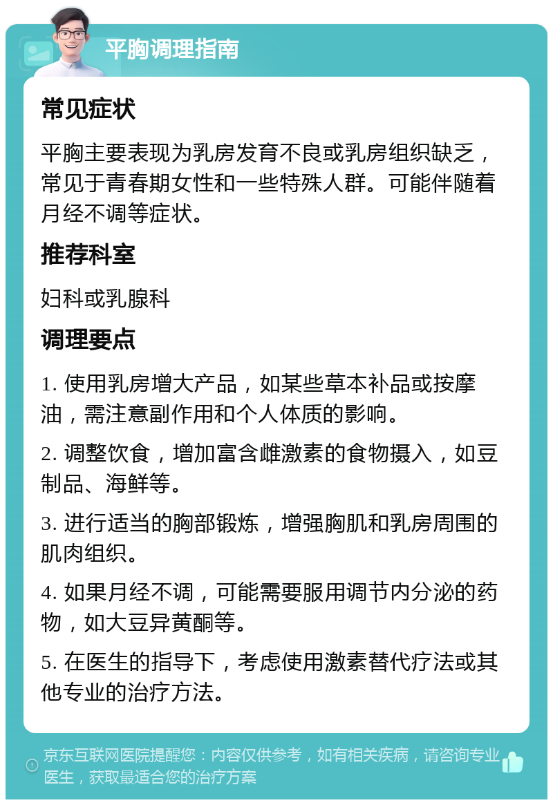 平胸调理指南 常见症状 平胸主要表现为乳房发育不良或乳房组织缺乏，常见于青春期女性和一些特殊人群。可能伴随着月经不调等症状。 推荐科室 妇科或乳腺科 调理要点 1. 使用乳房增大产品，如某些草本补品或按摩油，需注意副作用和个人体质的影响。 2. 调整饮食，增加富含雌激素的食物摄入，如豆制品、海鲜等。 3. 进行适当的胸部锻炼，增强胸肌和乳房周围的肌肉组织。 4. 如果月经不调，可能需要服用调节内分泌的药物，如大豆异黄酮等。 5. 在医生的指导下，考虑使用激素替代疗法或其他专业的治疗方法。