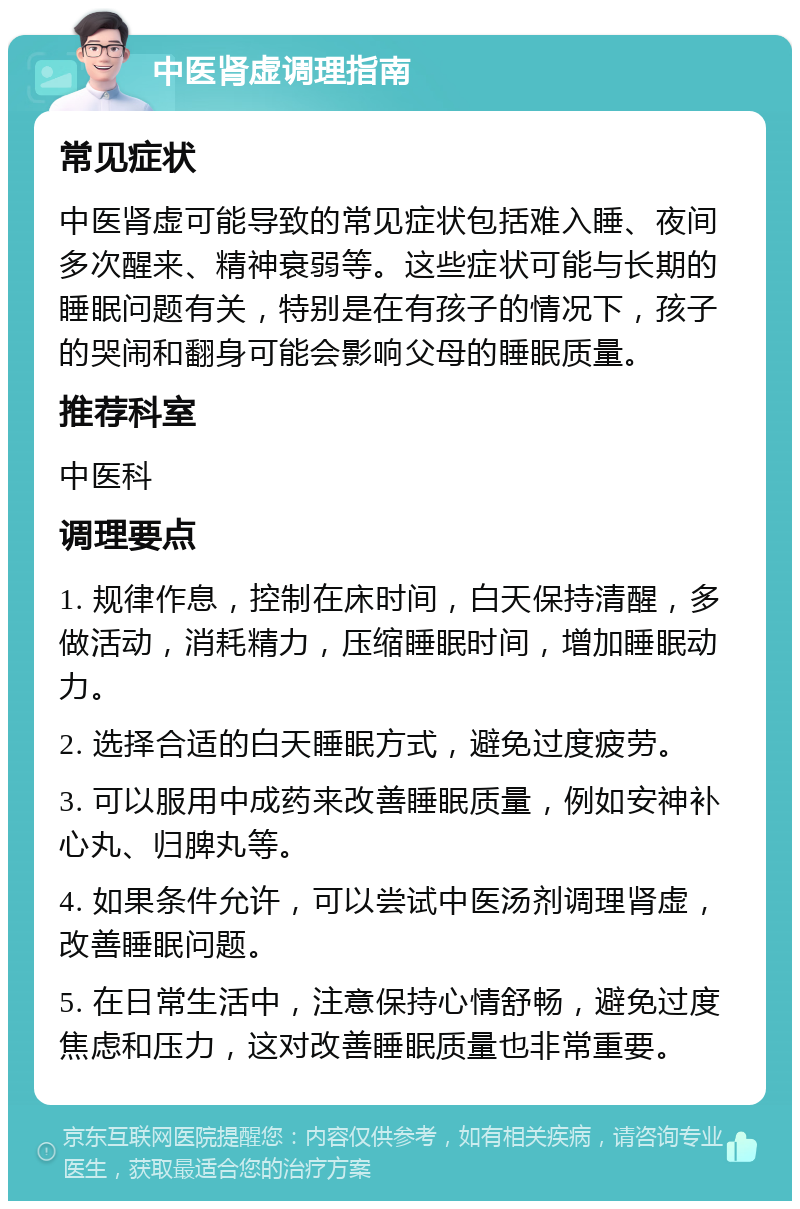 中医肾虚调理指南 常见症状 中医肾虚可能导致的常见症状包括难入睡、夜间多次醒来、精神衰弱等。这些症状可能与长期的睡眠问题有关，特别是在有孩子的情况下，孩子的哭闹和翻身可能会影响父母的睡眠质量。 推荐科室 中医科 调理要点 1. 规律作息，控制在床时间，白天保持清醒，多做活动，消耗精力，压缩睡眠时间，增加睡眠动力。 2. 选择合适的白天睡眠方式，避免过度疲劳。 3. 可以服用中成药来改善睡眠质量，例如安神补心丸、归脾丸等。 4. 如果条件允许，可以尝试中医汤剂调理肾虚，改善睡眠问题。 5. 在日常生活中，注意保持心情舒畅，避免过度焦虑和压力，这对改善睡眠质量也非常重要。