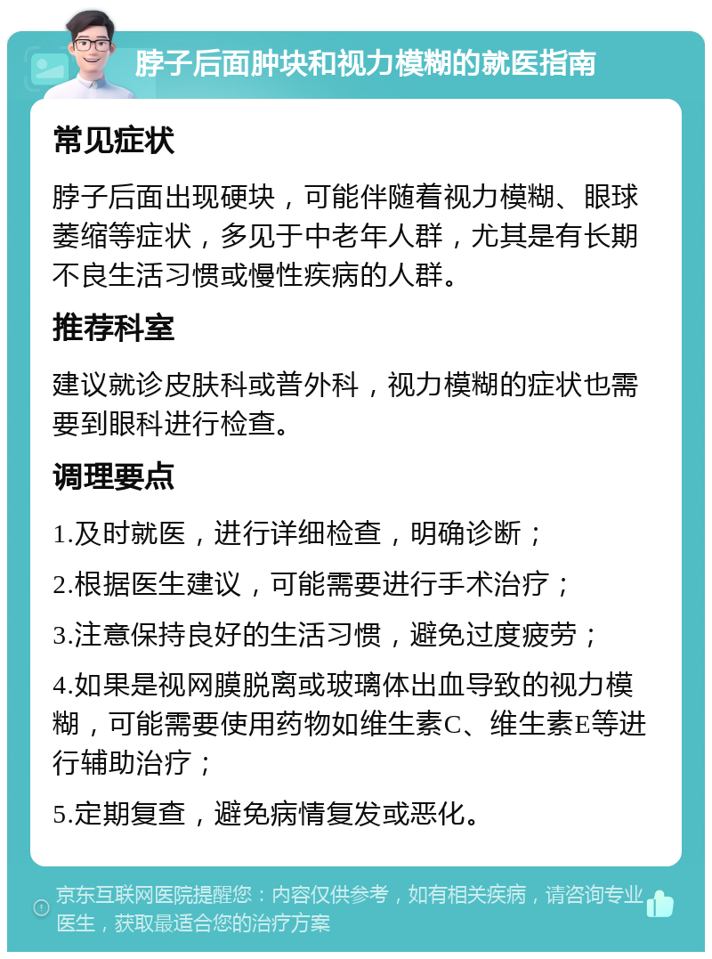 脖子后面肿块和视力模糊的就医指南 常见症状 脖子后面出现硬块，可能伴随着视力模糊、眼球萎缩等症状，多见于中老年人群，尤其是有长期不良生活习惯或慢性疾病的人群。 推荐科室 建议就诊皮肤科或普外科，视力模糊的症状也需要到眼科进行检查。 调理要点 1.及时就医，进行详细检查，明确诊断； 2.根据医生建议，可能需要进行手术治疗； 3.注意保持良好的生活习惯，避免过度疲劳； 4.如果是视网膜脱离或玻璃体出血导致的视力模糊，可能需要使用药物如维生素C、维生素E等进行辅助治疗； 5.定期复查，避免病情复发或恶化。