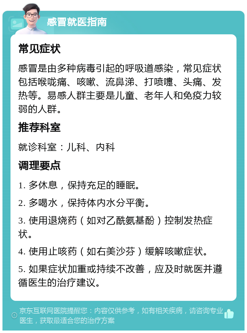 感冒就医指南 常见症状 感冒是由多种病毒引起的呼吸道感染，常见症状包括喉咙痛、咳嗽、流鼻涕、打喷嚏、头痛、发热等。易感人群主要是儿童、老年人和免疫力较弱的人群。 推荐科室 就诊科室：儿科、内科 调理要点 1. 多休息，保持充足的睡眠。 2. 多喝水，保持体内水分平衡。 3. 使用退烧药（如对乙酰氨基酚）控制发热症状。 4. 使用止咳药（如右美沙芬）缓解咳嗽症状。 5. 如果症状加重或持续不改善，应及时就医并遵循医生的治疗建议。