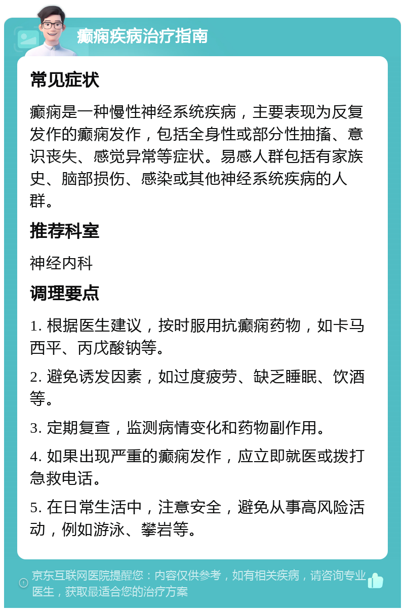 癫痫疾病治疗指南 常见症状 癫痫是一种慢性神经系统疾病，主要表现为反复发作的癫痫发作，包括全身性或部分性抽搐、意识丧失、感觉异常等症状。易感人群包括有家族史、脑部损伤、感染或其他神经系统疾病的人群。 推荐科室 神经内科 调理要点 1. 根据医生建议，按时服用抗癫痫药物，如卡马西平、丙戊酸钠等。 2. 避免诱发因素，如过度疲劳、缺乏睡眠、饮酒等。 3. 定期复查，监测病情变化和药物副作用。 4. 如果出现严重的癫痫发作，应立即就医或拨打急救电话。 5. 在日常生活中，注意安全，避免从事高风险活动，例如游泳、攀岩等。