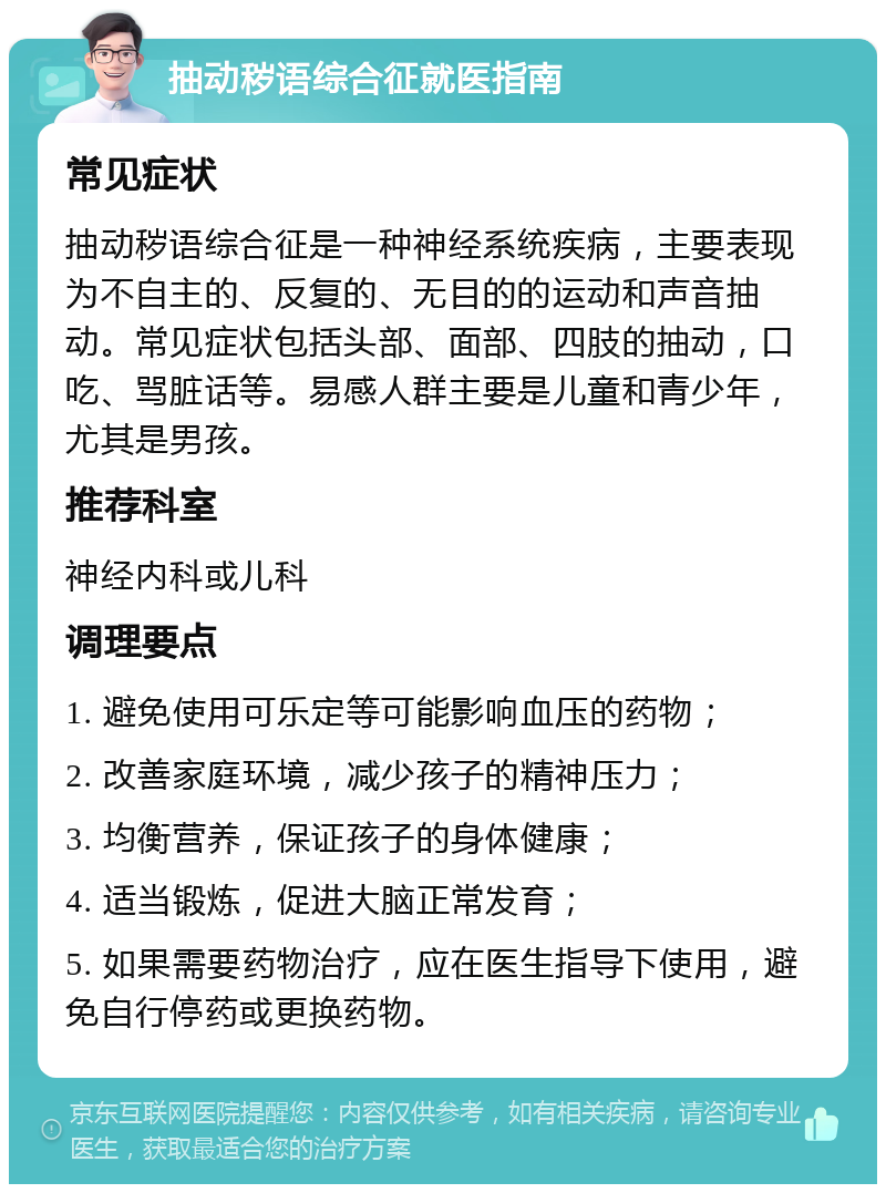 抽动秽语综合征就医指南 常见症状 抽动秽语综合征是一种神经系统疾病，主要表现为不自主的、反复的、无目的的运动和声音抽动。常见症状包括头部、面部、四肢的抽动，口吃、骂脏话等。易感人群主要是儿童和青少年，尤其是男孩。 推荐科室 神经内科或儿科 调理要点 1. 避免使用可乐定等可能影响血压的药物； 2. 改善家庭环境，减少孩子的精神压力； 3. 均衡营养，保证孩子的身体健康； 4. 适当锻炼，促进大脑正常发育； 5. 如果需要药物治疗，应在医生指导下使用，避免自行停药或更换药物。