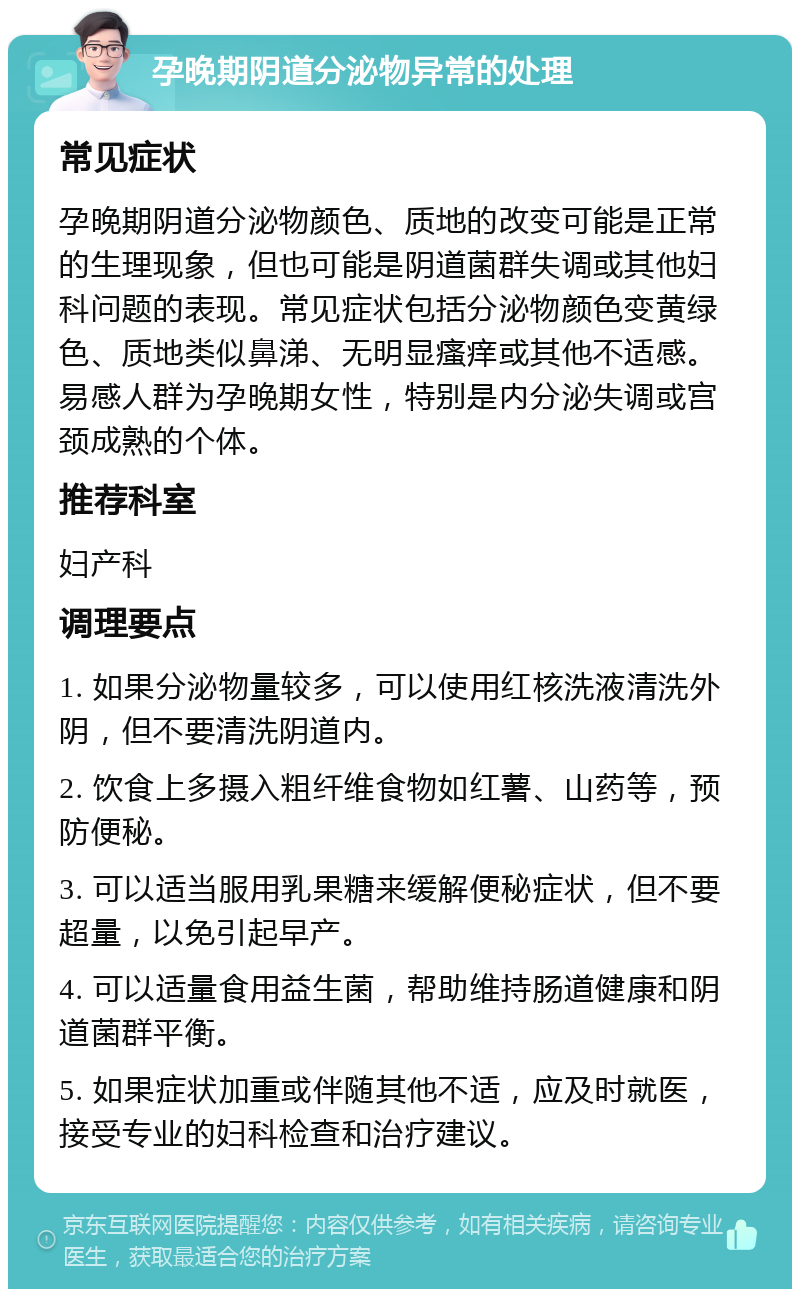 孕晚期阴道分泌物异常的处理 常见症状 孕晚期阴道分泌物颜色、质地的改变可能是正常的生理现象，但也可能是阴道菌群失调或其他妇科问题的表现。常见症状包括分泌物颜色变黄绿色、质地类似鼻涕、无明显瘙痒或其他不适感。易感人群为孕晚期女性，特别是内分泌失调或宫颈成熟的个体。 推荐科室 妇产科 调理要点 1. 如果分泌物量较多，可以使用红核洗液清洗外阴，但不要清洗阴道内。 2. 饮食上多摄入粗纤维食物如红薯、山药等，预防便秘。 3. 可以适当服用乳果糖来缓解便秘症状，但不要超量，以免引起早产。 4. 可以适量食用益生菌，帮助维持肠道健康和阴道菌群平衡。 5. 如果症状加重或伴随其他不适，应及时就医，接受专业的妇科检查和治疗建议。