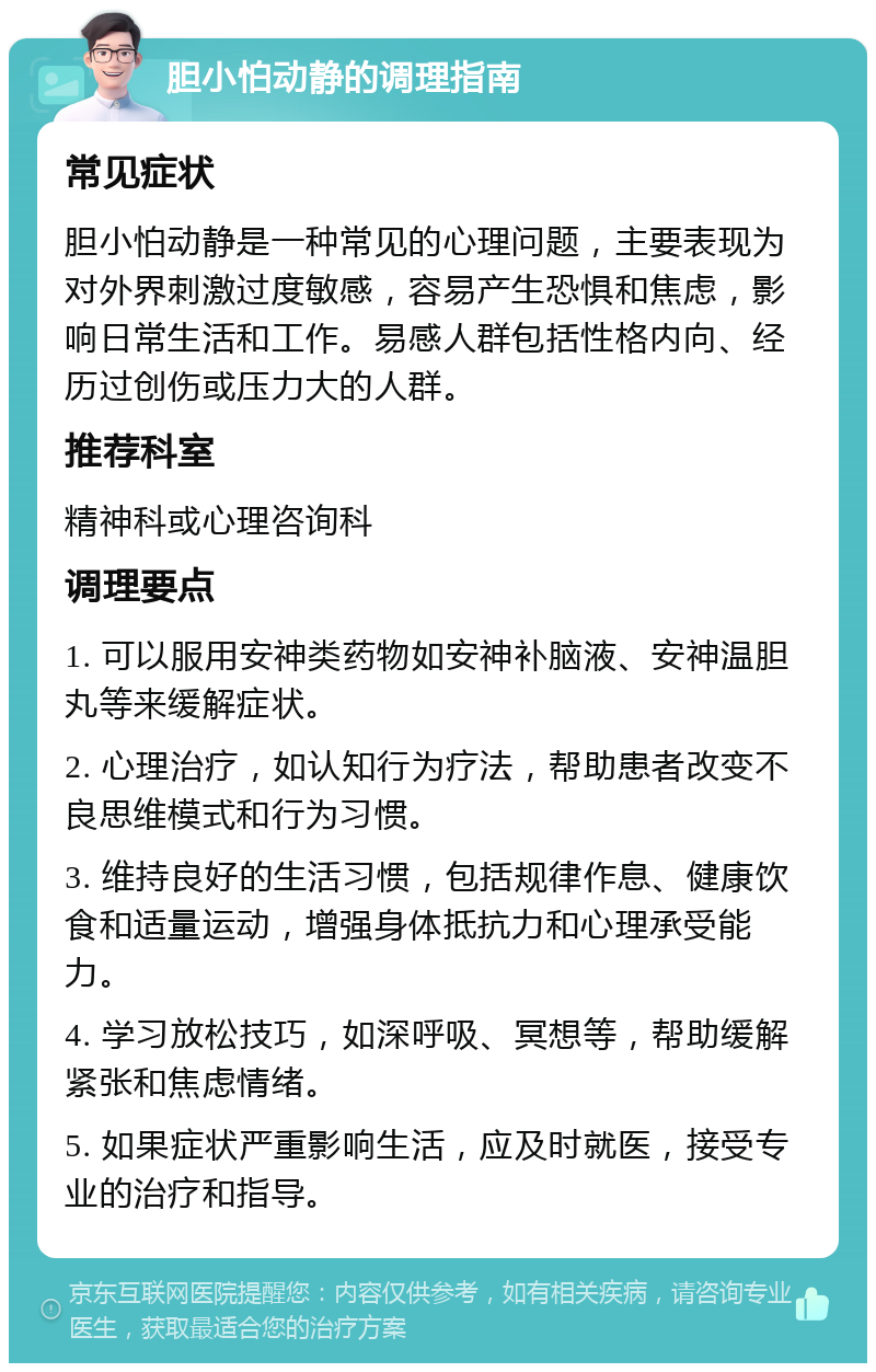 胆小怕动静的调理指南 常见症状 胆小怕动静是一种常见的心理问题，主要表现为对外界刺激过度敏感，容易产生恐惧和焦虑，影响日常生活和工作。易感人群包括性格内向、经历过创伤或压力大的人群。 推荐科室 精神科或心理咨询科 调理要点 1. 可以服用安神类药物如安神补脑液、安神温胆丸等来缓解症状。 2. 心理治疗，如认知行为疗法，帮助患者改变不良思维模式和行为习惯。 3. 维持良好的生活习惯，包括规律作息、健康饮食和适量运动，增强身体抵抗力和心理承受能力。 4. 学习放松技巧，如深呼吸、冥想等，帮助缓解紧张和焦虑情绪。 5. 如果症状严重影响生活，应及时就医，接受专业的治疗和指导。