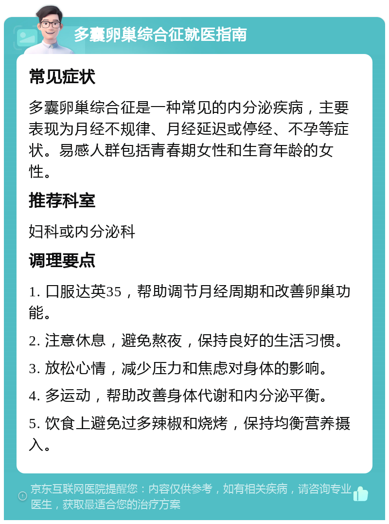 多囊卵巢综合征就医指南 常见症状 多囊卵巢综合征是一种常见的内分泌疾病，主要表现为月经不规律、月经延迟或停经、不孕等症状。易感人群包括青春期女性和生育年龄的女性。 推荐科室 妇科或内分泌科 调理要点 1. 口服达英35，帮助调节月经周期和改善卵巢功能。 2. 注意休息，避免熬夜，保持良好的生活习惯。 3. 放松心情，减少压力和焦虑对身体的影响。 4. 多运动，帮助改善身体代谢和内分泌平衡。 5. 饮食上避免过多辣椒和烧烤，保持均衡营养摄入。