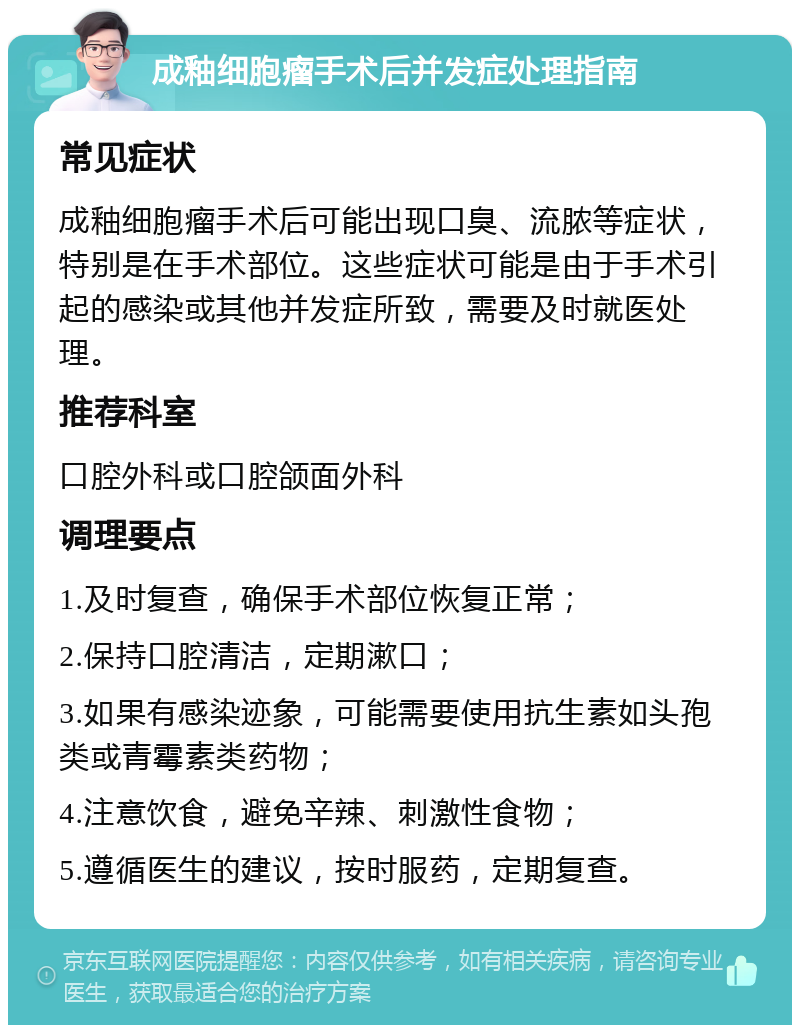 成釉细胞瘤手术后并发症处理指南 常见症状 成釉细胞瘤手术后可能出现口臭、流脓等症状，特别是在手术部位。这些症状可能是由于手术引起的感染或其他并发症所致，需要及时就医处理。 推荐科室 口腔外科或口腔颌面外科 调理要点 1.及时复查，确保手术部位恢复正常； 2.保持口腔清洁，定期漱口； 3.如果有感染迹象，可能需要使用抗生素如头孢类或青霉素类药物； 4.注意饮食，避免辛辣、刺激性食物； 5.遵循医生的建议，按时服药，定期复查。