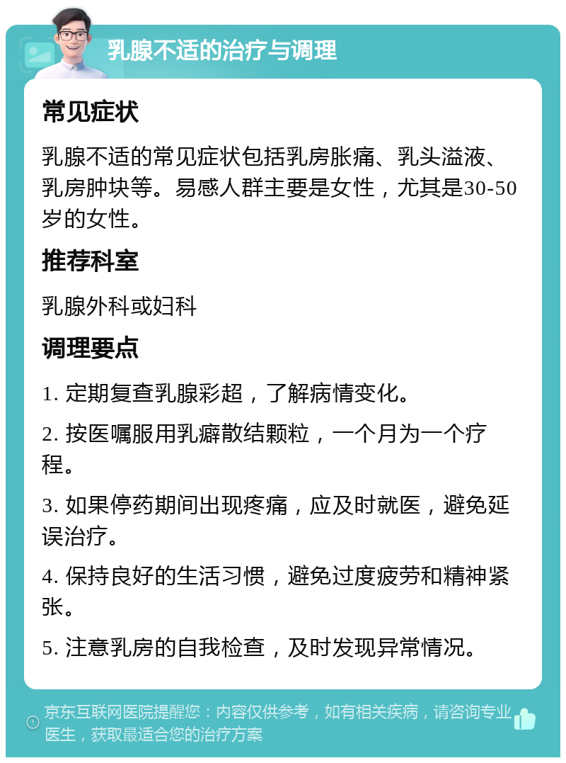 乳腺不适的治疗与调理 常见症状 乳腺不适的常见症状包括乳房胀痛、乳头溢液、乳房肿块等。易感人群主要是女性，尤其是30-50岁的女性。 推荐科室 乳腺外科或妇科 调理要点 1. 定期复查乳腺彩超，了解病情变化。 2. 按医嘱服用乳癖散结颗粒，一个月为一个疗程。 3. 如果停药期间出现疼痛，应及时就医，避免延误治疗。 4. 保持良好的生活习惯，避免过度疲劳和精神紧张。 5. 注意乳房的自我检查，及时发现异常情况。