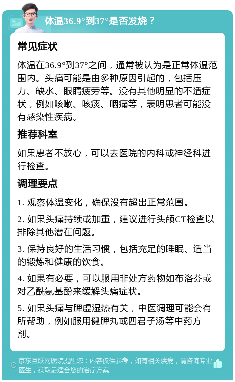 体温36.9°到37°是否发烧？ 常见症状 体温在36.9°到37°之间，通常被认为是正常体温范围内。头痛可能是由多种原因引起的，包括压力、缺水、眼睛疲劳等。没有其他明显的不适症状，例如咳嗽、咳痰、咽痛等，表明患者可能没有感染性疾病。 推荐科室 如果患者不放心，可以去医院的内科或神经科进行检查。 调理要点 1. 观察体温变化，确保没有超出正常范围。 2. 如果头痛持续或加重，建议进行头颅CT检查以排除其他潜在问题。 3. 保持良好的生活习惯，包括充足的睡眠、适当的锻炼和健康的饮食。 4. 如果有必要，可以服用非处方药物如布洛芬或对乙酰氨基酚来缓解头痛症状。 5. 如果头痛与脾虚湿热有关，中医调理可能会有所帮助，例如服用健脾丸或四君子汤等中药方剂。