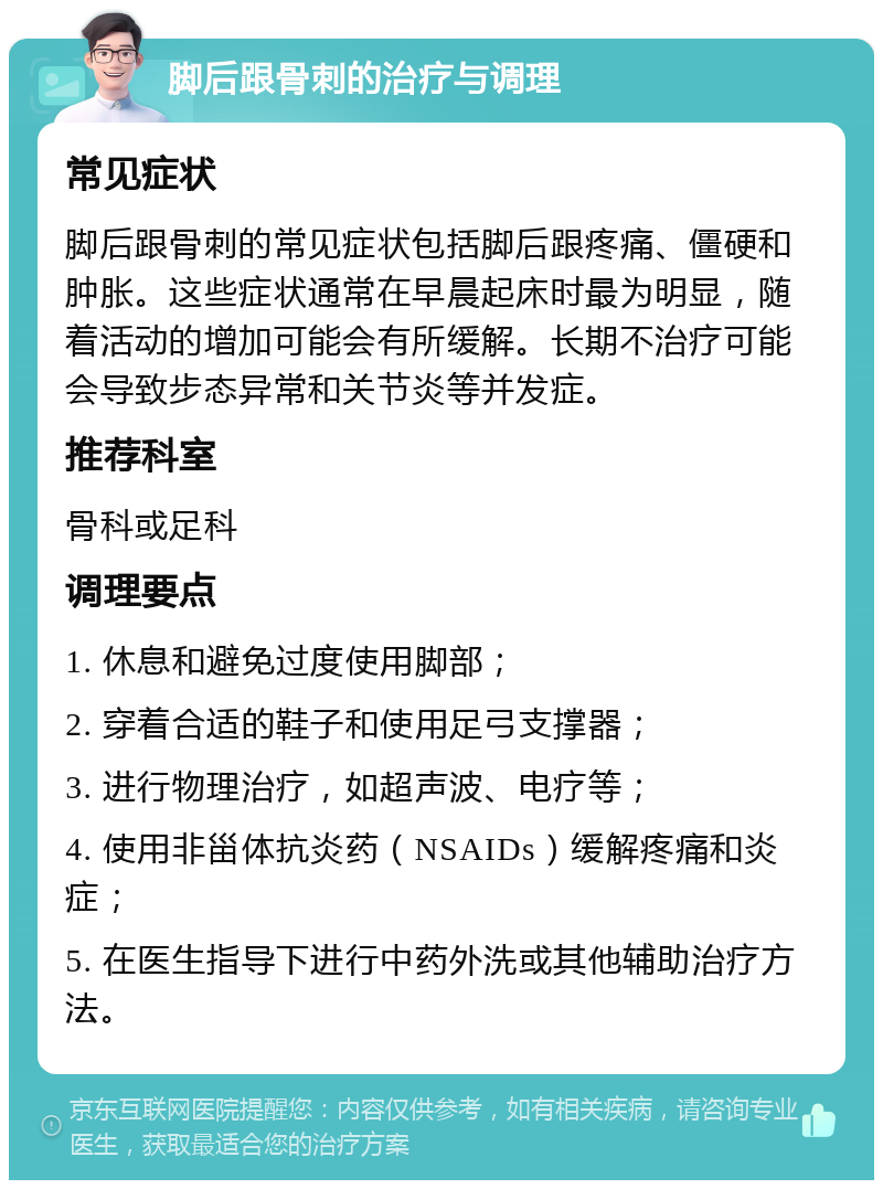 脚后跟骨刺的治疗与调理 常见症状 脚后跟骨刺的常见症状包括脚后跟疼痛、僵硬和肿胀。这些症状通常在早晨起床时最为明显，随着活动的增加可能会有所缓解。长期不治疗可能会导致步态异常和关节炎等并发症。 推荐科室 骨科或足科 调理要点 1. 休息和避免过度使用脚部； 2. 穿着合适的鞋子和使用足弓支撑器； 3. 进行物理治疗，如超声波、电疗等； 4. 使用非甾体抗炎药（NSAIDs）缓解疼痛和炎症； 5. 在医生指导下进行中药外洗或其他辅助治疗方法。