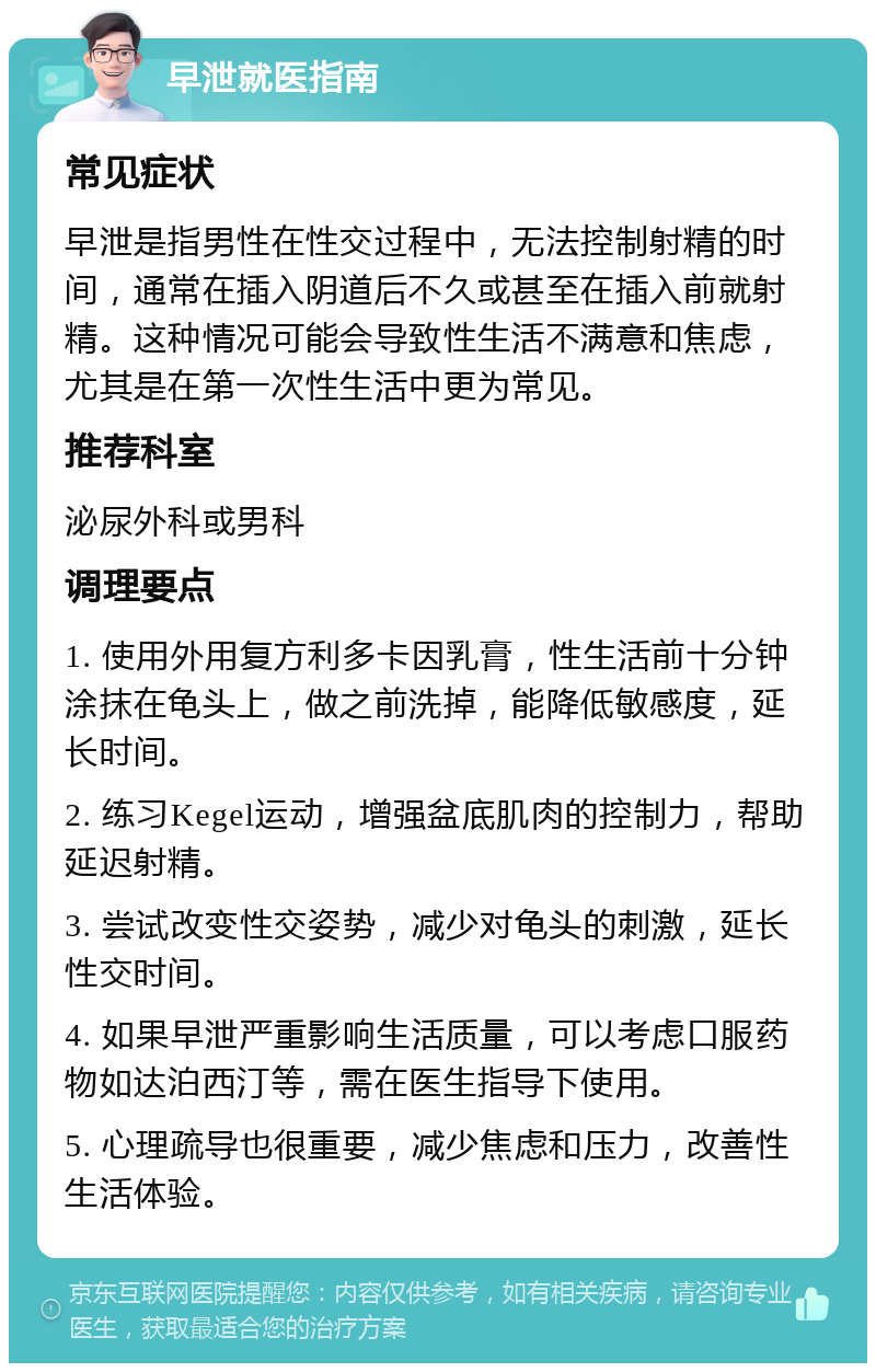 早泄就医指南 常见症状 早泄是指男性在性交过程中，无法控制射精的时间，通常在插入阴道后不久或甚至在插入前就射精。这种情况可能会导致性生活不满意和焦虑，尤其是在第一次性生活中更为常见。 推荐科室 泌尿外科或男科 调理要点 1. 使用外用复方利多卡因乳膏，性生活前十分钟涂抹在龟头上，做之前洗掉，能降低敏感度，延长时间。 2. 练习Kegel运动，增强盆底肌肉的控制力，帮助延迟射精。 3. 尝试改变性交姿势，减少对龟头的刺激，延长性交时间。 4. 如果早泄严重影响生活质量，可以考虑口服药物如达泊西汀等，需在医生指导下使用。 5. 心理疏导也很重要，减少焦虑和压力，改善性生活体验。