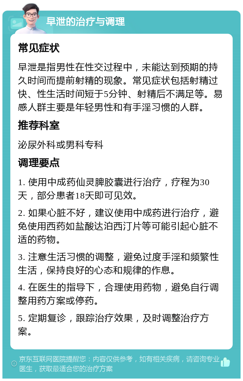 早泄的治疗与调理 常见症状 早泄是指男性在性交过程中，未能达到预期的持久时间而提前射精的现象。常见症状包括射精过快、性生活时间短于5分钟、射精后不满足等。易感人群主要是年轻男性和有手淫习惯的人群。 推荐科室 泌尿外科或男科专科 调理要点 1. 使用中成药仙灵脾胶囊进行治疗，疗程为30天，部分患者18天即可见效。 2. 如果心脏不好，建议使用中成药进行治疗，避免使用西药如盐酸达泊西汀片等可能引起心脏不适的药物。 3. 注意生活习惯的调整，避免过度手淫和频繁性生活，保持良好的心态和规律的作息。 4. 在医生的指导下，合理使用药物，避免自行调整用药方案或停药。 5. 定期复诊，跟踪治疗效果，及时调整治疗方案。