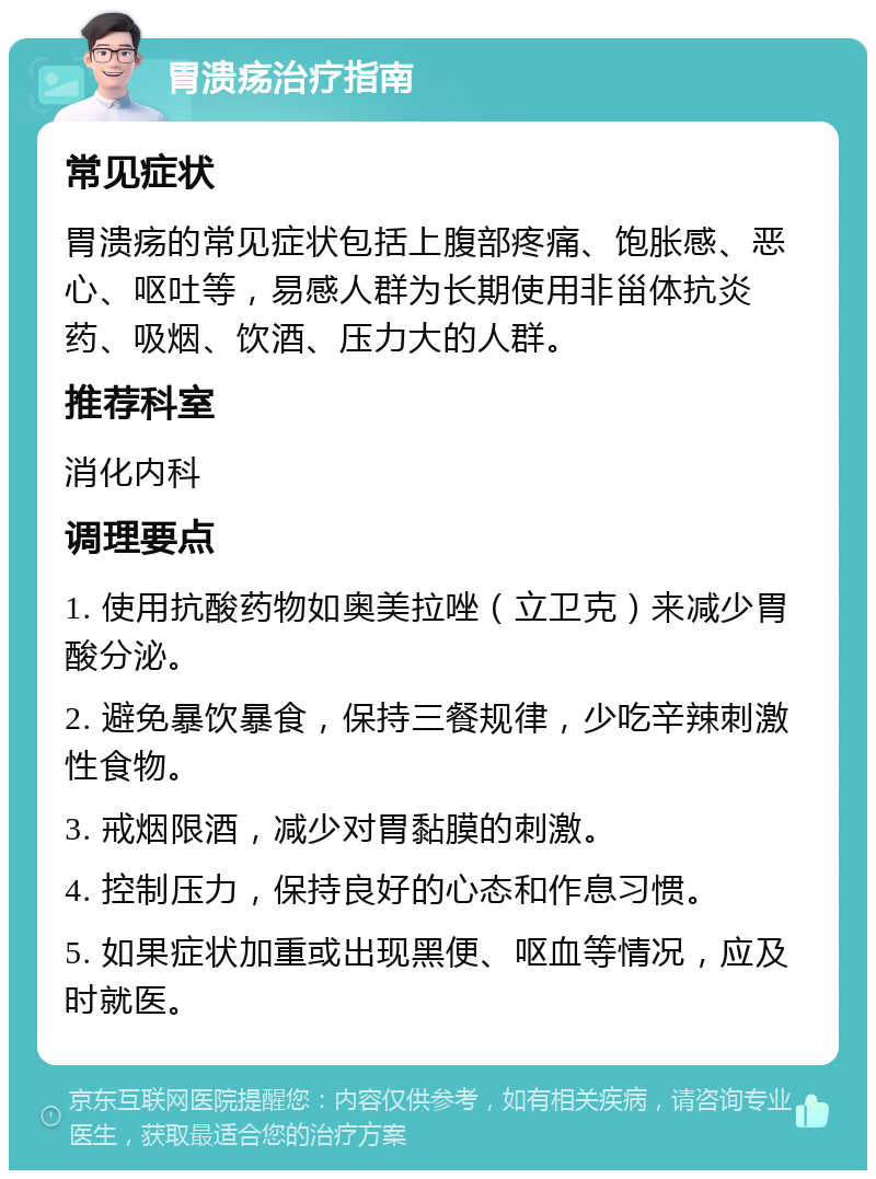 胃溃疡治疗指南 常见症状 胃溃疡的常见症状包括上腹部疼痛、饱胀感、恶心、呕吐等，易感人群为长期使用非甾体抗炎药、吸烟、饮酒、压力大的人群。 推荐科室 消化内科 调理要点 1. 使用抗酸药物如奥美拉唑（立卫克）来减少胃酸分泌。 2. 避免暴饮暴食，保持三餐规律，少吃辛辣刺激性食物。 3. 戒烟限酒，减少对胃黏膜的刺激。 4. 控制压力，保持良好的心态和作息习惯。 5. 如果症状加重或出现黑便、呕血等情况，应及时就医。