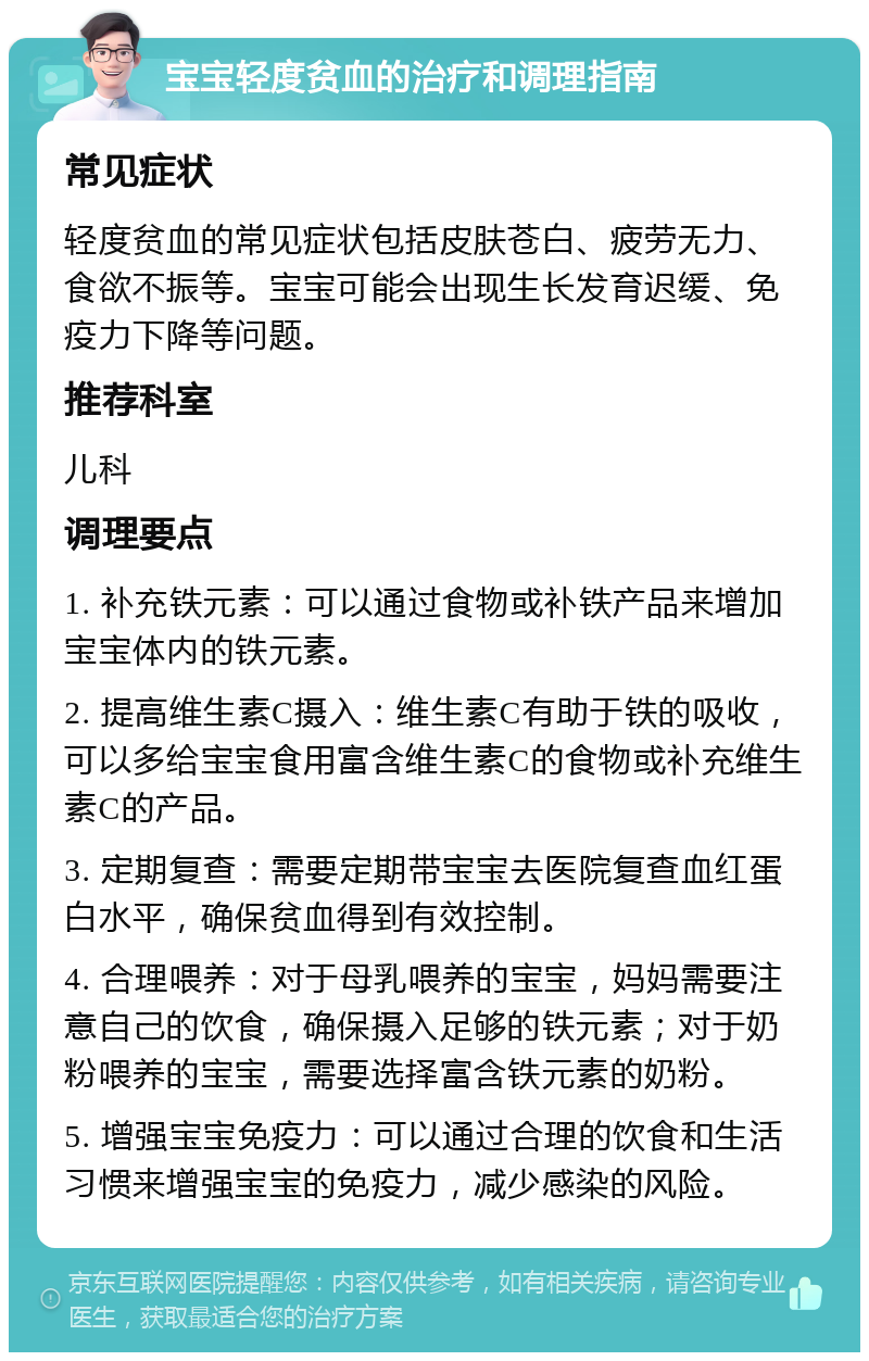 宝宝轻度贫血的治疗和调理指南 常见症状 轻度贫血的常见症状包括皮肤苍白、疲劳无力、食欲不振等。宝宝可能会出现生长发育迟缓、免疫力下降等问题。 推荐科室 儿科 调理要点 1. 补充铁元素：可以通过食物或补铁产品来增加宝宝体内的铁元素。 2. 提高维生素C摄入：维生素C有助于铁的吸收，可以多给宝宝食用富含维生素C的食物或补充维生素C的产品。 3. 定期复查：需要定期带宝宝去医院复查血红蛋白水平，确保贫血得到有效控制。 4. 合理喂养：对于母乳喂养的宝宝，妈妈需要注意自己的饮食，确保摄入足够的铁元素；对于奶粉喂养的宝宝，需要选择富含铁元素的奶粉。 5. 增强宝宝免疫力：可以通过合理的饮食和生活习惯来增强宝宝的免疫力，减少感染的风险。