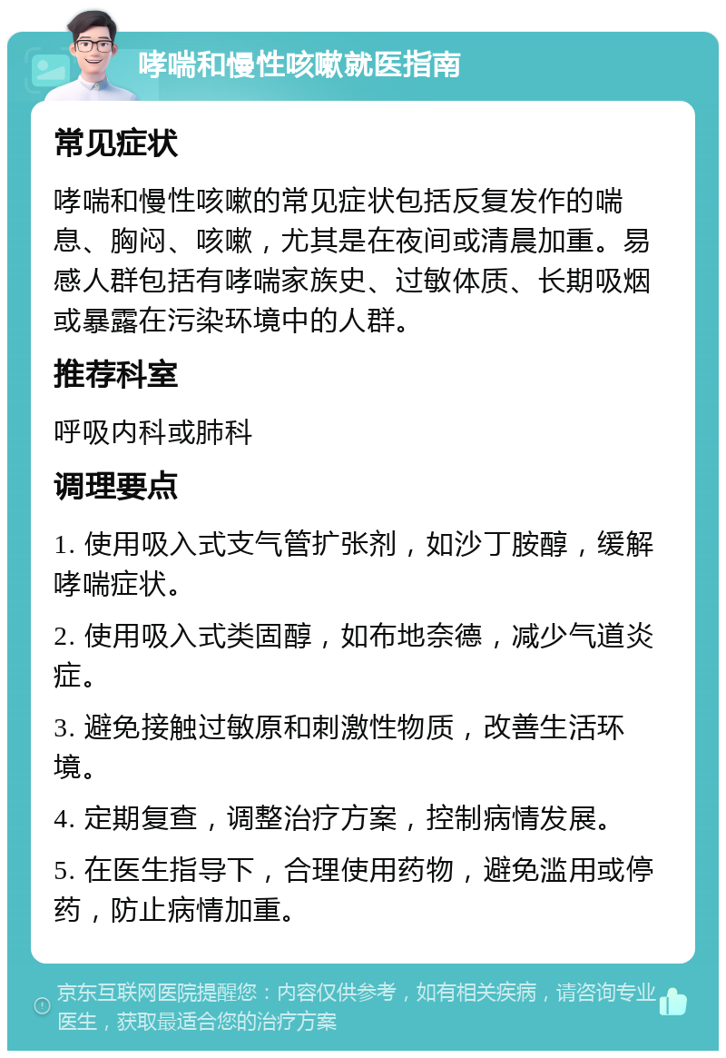 哮喘和慢性咳嗽就医指南 常见症状 哮喘和慢性咳嗽的常见症状包括反复发作的喘息、胸闷、咳嗽，尤其是在夜间或清晨加重。易感人群包括有哮喘家族史、过敏体质、长期吸烟或暴露在污染环境中的人群。 推荐科室 呼吸内科或肺科 调理要点 1. 使用吸入式支气管扩张剂，如沙丁胺醇，缓解哮喘症状。 2. 使用吸入式类固醇，如布地奈德，减少气道炎症。 3. 避免接触过敏原和刺激性物质，改善生活环境。 4. 定期复查，调整治疗方案，控制病情发展。 5. 在医生指导下，合理使用药物，避免滥用或停药，防止病情加重。